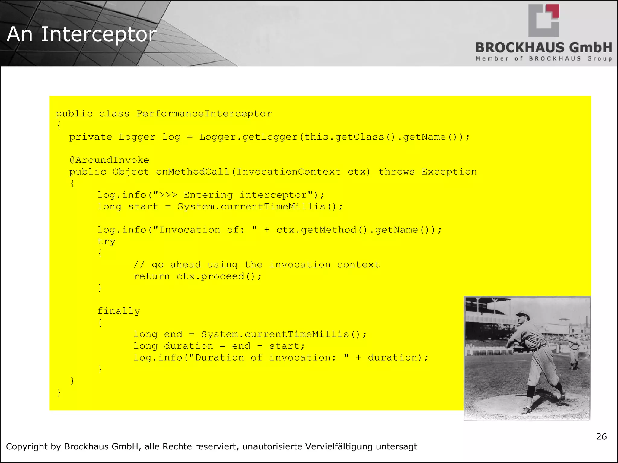 Copyright by Brockhaus GmbH, alle Rechte reserviert, unautorisierte Vervielfältigung untersagt 26 An Interceptor public class PerformanceInterceptor { private Logger log = Logger.getLogger(this.getClass().getName()); @AroundInvoke public Object onMethodCall(InvocationContext ctx) throws Exception { log.info(">>> Entering interceptor"); long start = System.currentTimeMillis(); log.info("Invocation of: " + ctx.getMethod().getName()); try { // go ahead using the invocation context return ctx.proceed(); } finally { long end = System.currentTimeMillis(); long duration = end - start; log.info("Duration of invocation: " + duration); } } } 
