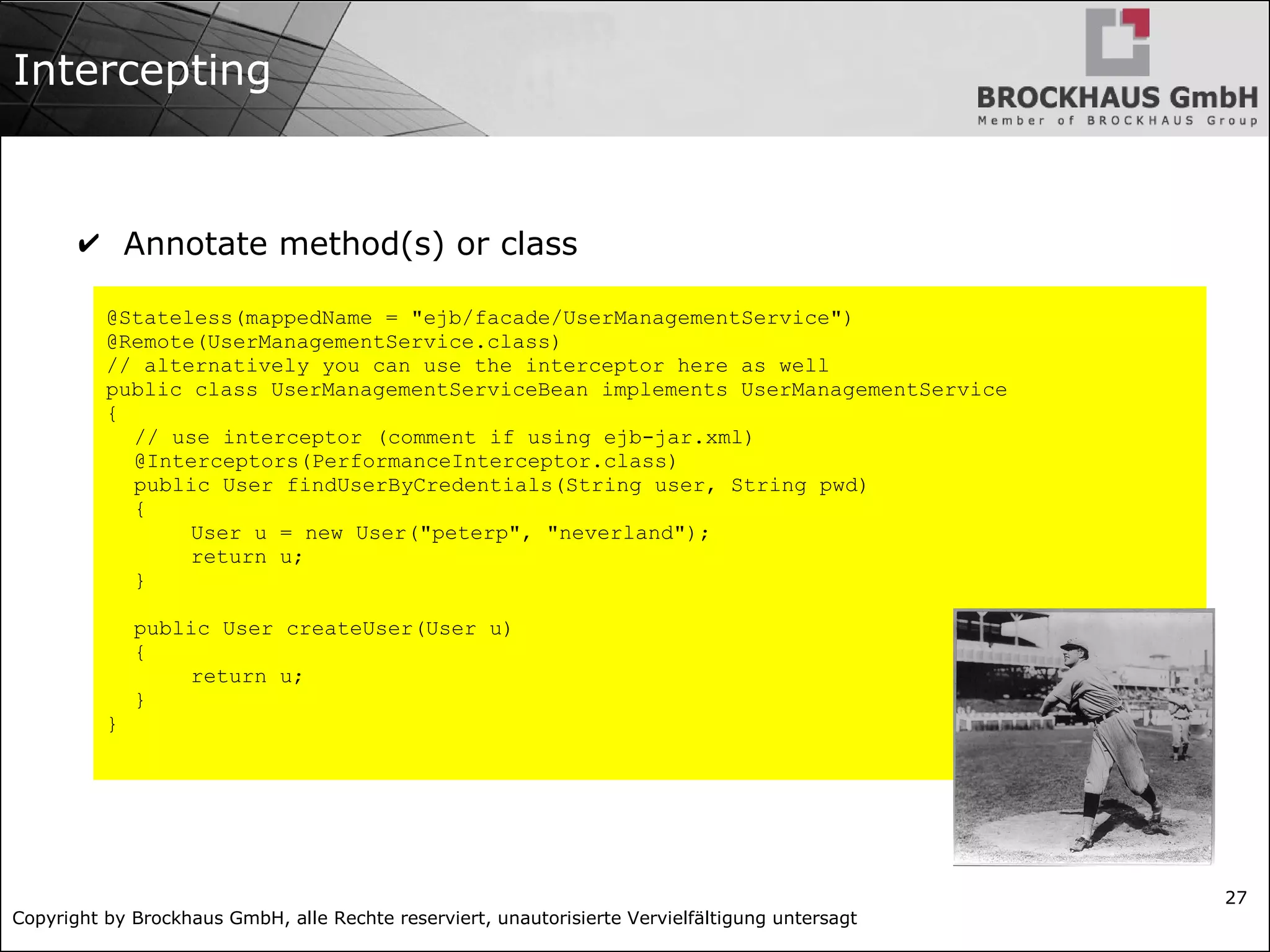 Copyright by Brockhaus GmbH, alle Rechte reserviert, unautorisierte Vervielfältigung untersagt 27 Intercepting @Stateless(mappedName = "ejb/facade/UserManagementService") @Remote(UserManagementService.class) // alternatively you can use the interceptor here as well public class UserManagementServiceBean implements UserManagementService { // use interceptor (comment if using ejb-jar.xml) @Interceptors(PerformanceInterceptor.class) public User findUserByCredentials(String user, String pwd) { User u = new User("peterp", "neverland"); return u; } public User createUser(User u) { return u; } } ✔ Annotate method(s) or class 