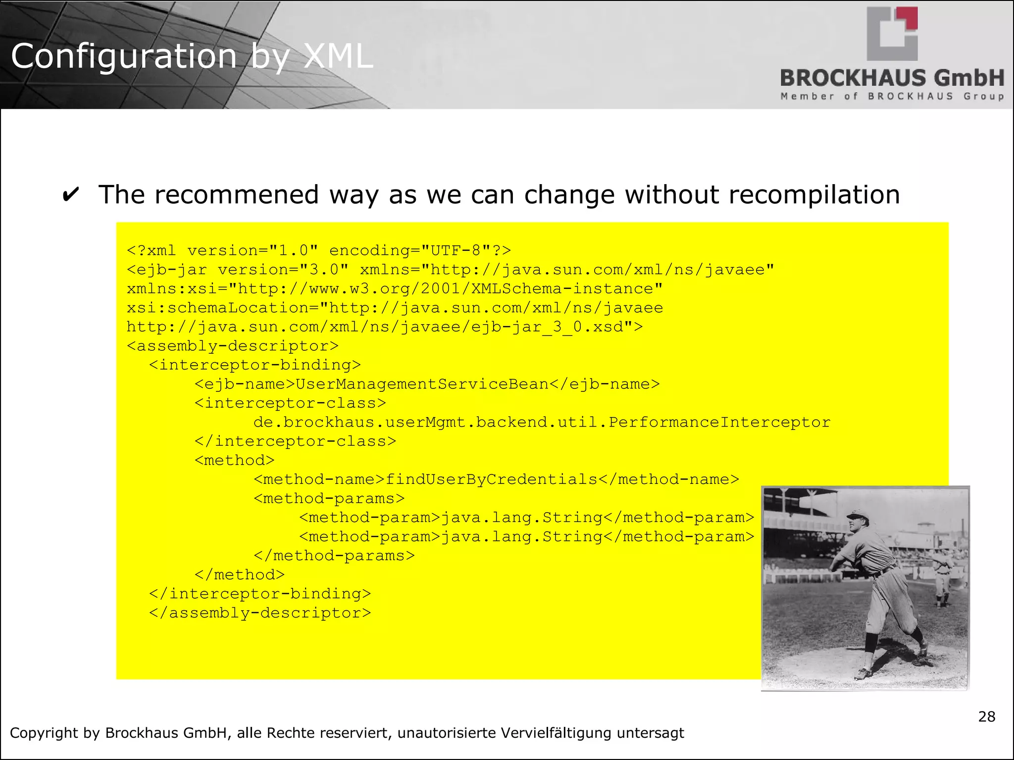 Copyright by Brockhaus GmbH, alle Rechte reserviert, unautorisierte Vervielfältigung untersagt 28 Configuration by XML ✔ The recommened way as we can change without recompilation <?xml version="1.0" encoding="UTF-8"?> <ejb-jar version="3.0" xmlns="http://java.sun.com/xml/ns/javaee" xmlns:xsi="http://www.w3.org/2001/XMLSchema-instance" xsi:schemaLocation="http://java.sun.com/xml/ns/javaee http://java.sun.com/xml/ns/javaee/ejb-jar_3_0.xsd"> <assembly-descriptor> <interceptor-binding> <ejb-name>UserManagementServiceBean</ejb-name> <interceptor-class> de.brockhaus.userMgmt.backend.util.PerformanceInterceptor </interceptor-class> <method> <method-name>findUserByCredentials</method-name> <method-params> <method-param>java.lang.String</method-param> <method-param>java.lang.String</method-param> </method-params> </method> </interceptor-binding> </assembly-descriptor> 