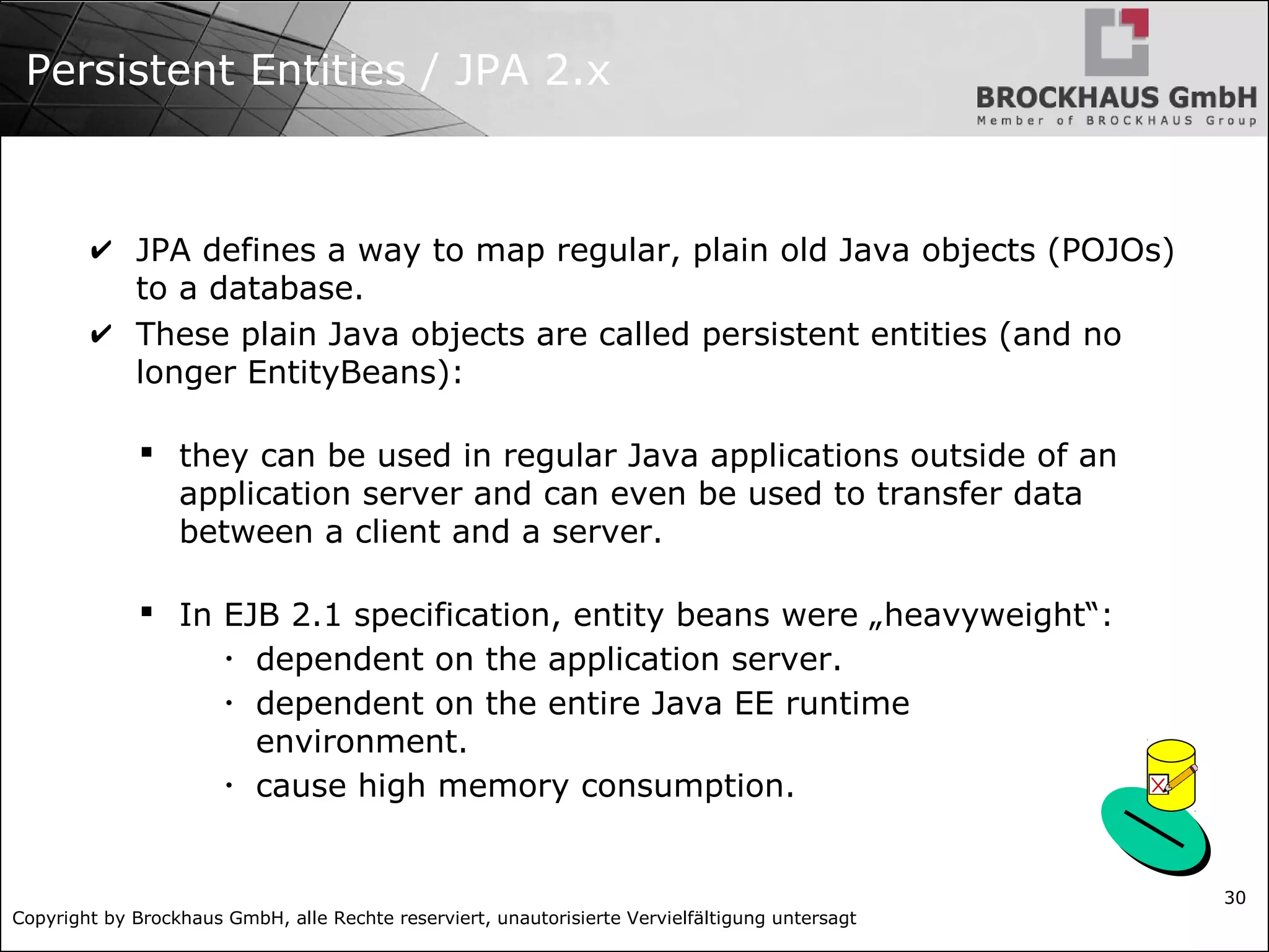 Copyright by Brockhaus GmbH, alle Rechte reserviert, unautorisierte Vervielfältigung untersagt 30 Persistent Entities / JPA 2.x ✔ JPA defines a way to map regular, plain old Java objects (POJOs) to a database. ✔ These plain Java objects are called persistent entities (and no longer EntityBeans):  they can be used in regular Java applications outside of an application server and can even be used to transfer data between a client and a server.  In EJB 2.1 specification, entity beans were „heavyweight“: • dependent on the application server. • dependent on the entire Java EE runtime environment. • cause high memory consumption. 