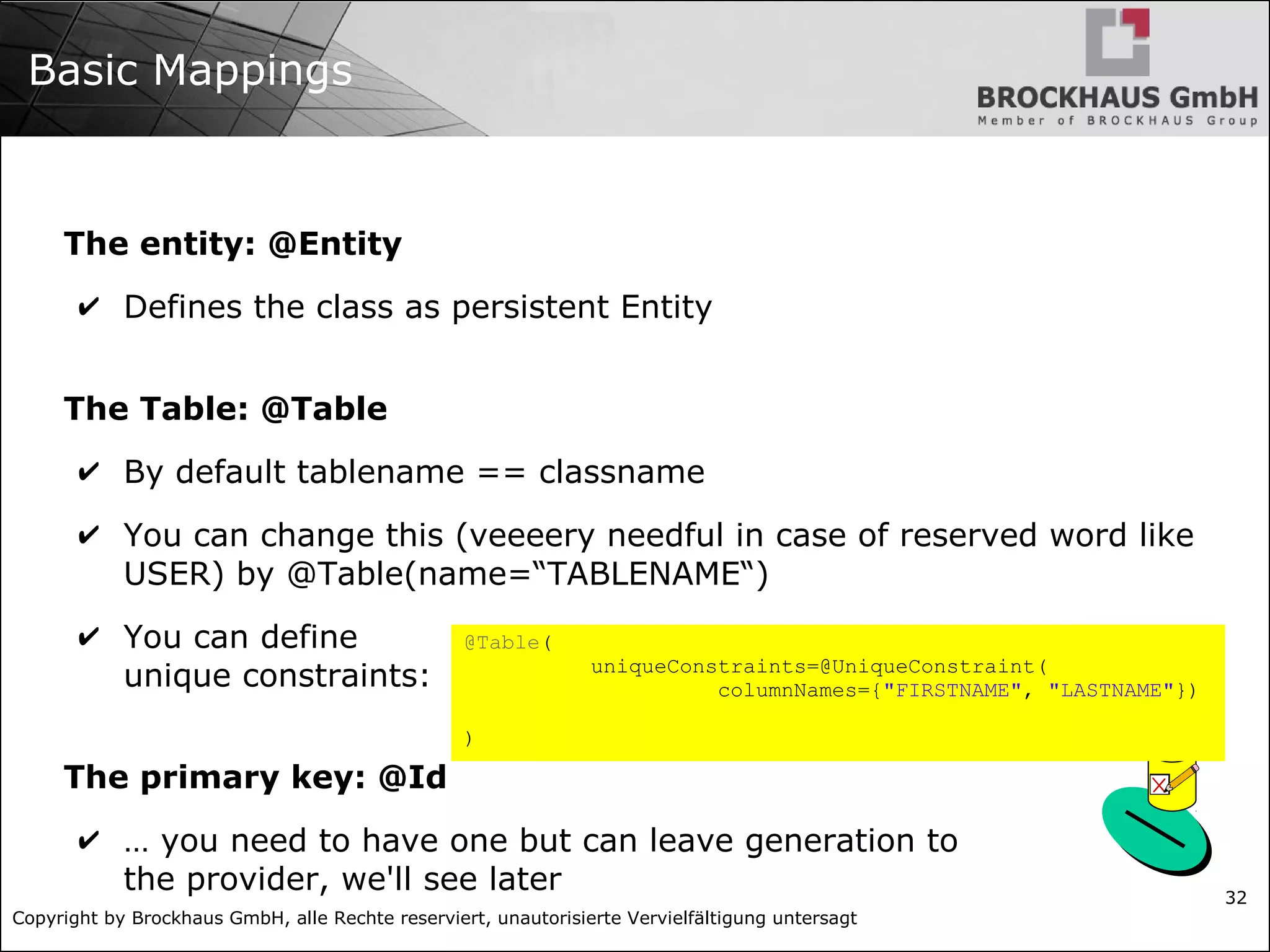 Copyright by Brockhaus GmbH, alle Rechte reserviert, unautorisierte Vervielfältigung untersagt 32 Basic Mappings The entity: @Entity ✔ Defines the class as persistent Entity The Table: @Table ✔ By default tablename == classname ✔ You can change this (veeeery needful in case of reserved word like USER) by @Table(name=“TABLENAME“) ✔ You can define unique constraints: The primary key: @Id ✔ … you need to have one but can leave generation to the provider, we'll see later @Table( uniqueConstraints=@UniqueConstraint( columnNames={"FIRSTNAME", "LASTNAME"}) ) 