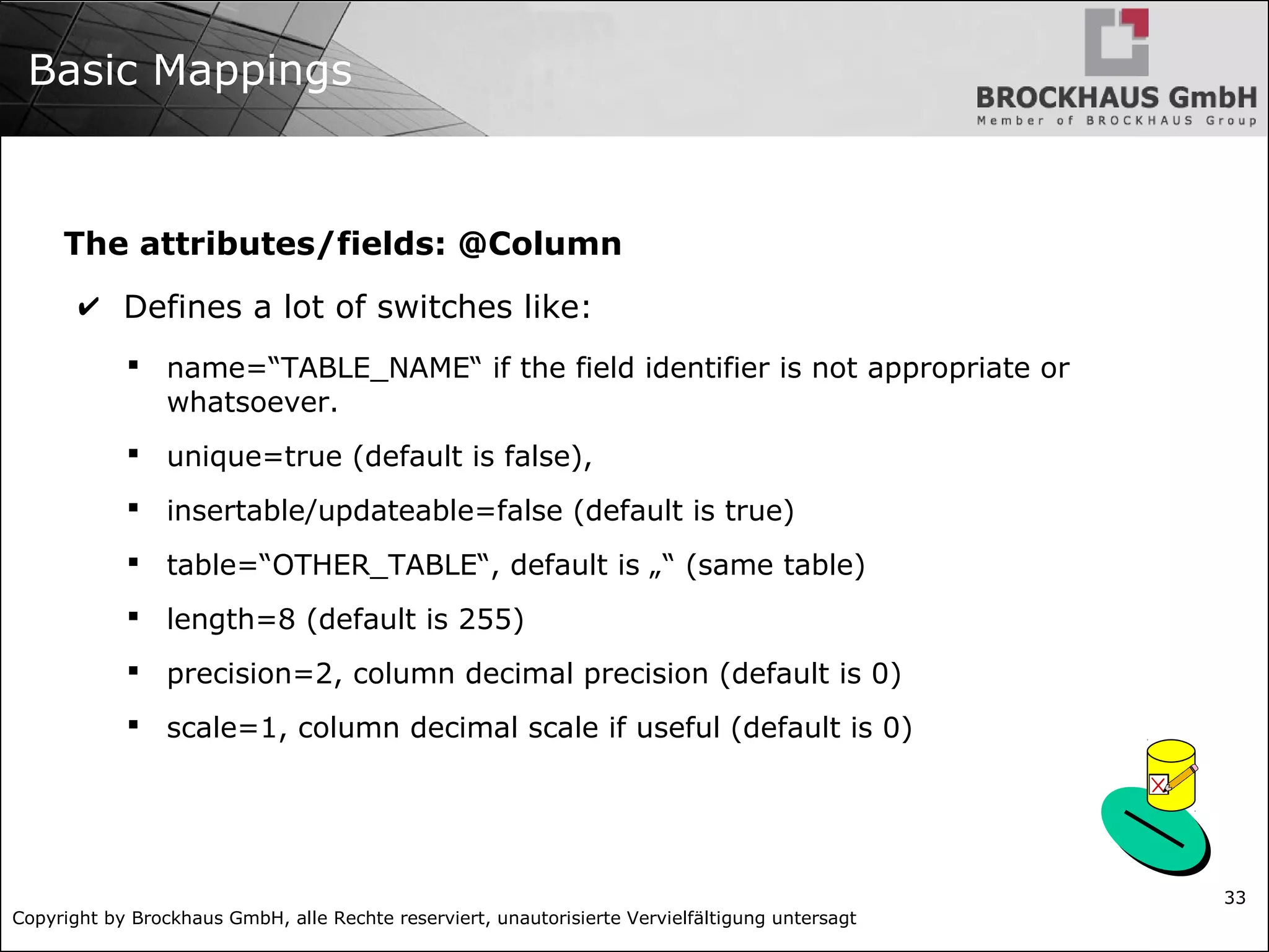 Copyright by Brockhaus GmbH, alle Rechte reserviert, unautorisierte Vervielfältigung untersagt 33 Basic Mappings The attributes/fields: @Column ✔ Defines a lot of switches like:  name=“TABLE_NAME“ if the field identifier is not appropriate or whatsoever.  unique=true (default is false),  insertable/updateable=false (default is true)  table=“OTHER_TABLE“, default is „“ (same table)  length=8 (default is 255)  precision=2, column decimal precision (default is 0)  scale=1, column decimal scale if useful (default is 0) 