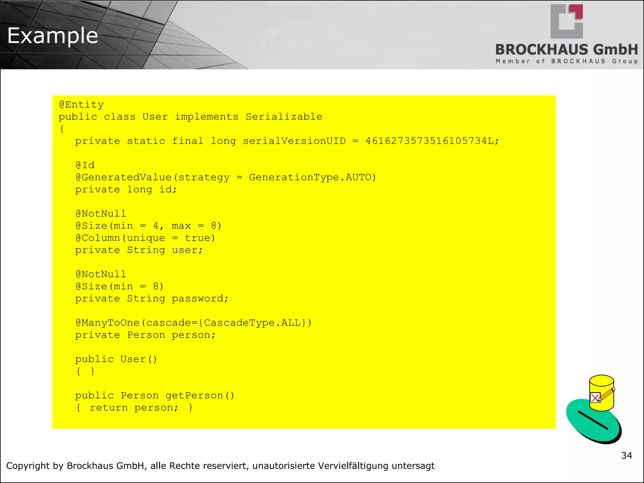 Copyright by Brockhaus GmbH, alle Rechte reserviert, unautorisierte Vervielfältigung untersagt 34 Example @Entity public class User implements Serializable { private static final long serialVersionUID = 4616273573516105734L; @Id @GeneratedValue(strategy = GenerationType.AUTO) private long id; @NotNull @Size(min = 4, max = 8) @Column(unique = true) private String user; @NotNull @Size(min = 8) private String password; @ManyToOne(cascade={CascadeType.ALL}) private Person person; public User() { } public Person getPerson() { return person; } 