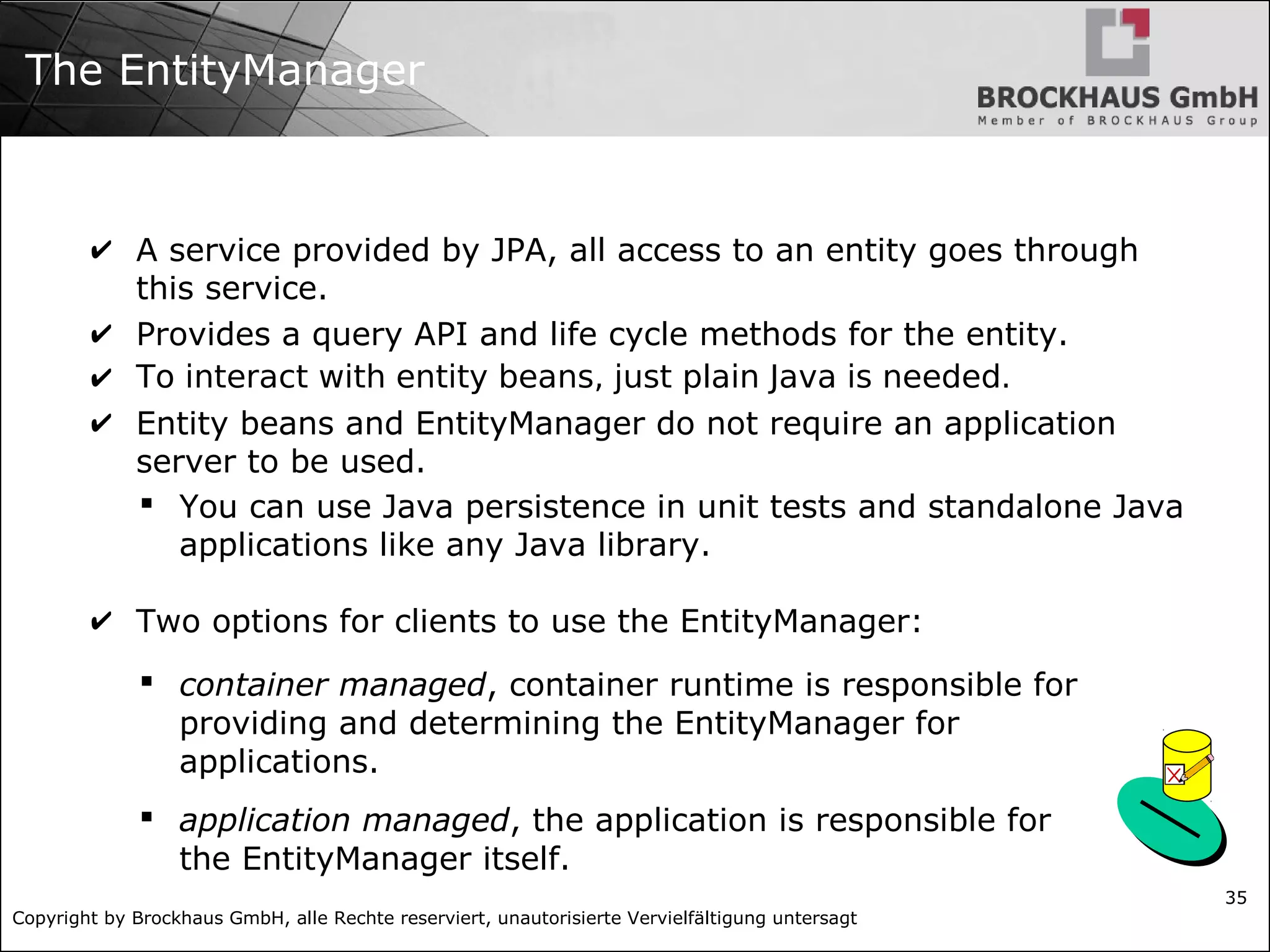 Copyright by Brockhaus GmbH, alle Rechte reserviert, unautorisierte Vervielfältigung untersagt 35 The EntityManager ✔ A service provided by JPA, all access to an entity goes through this service. ✔ Provides a query API and life cycle methods for the entity. ✔ To interact with entity beans, just plain Java is needed. ✔ Entity beans and EntityManager do not require an application server to be used.  You can use Java persistence in unit tests and standalone Java applications like any Java library. ✔ Two options for clients to use the EntityManager:  container managed, container runtime is responsible for providing and determining the EntityManager for applications.  application managed, the application is responsible for the EntityManager itself. 