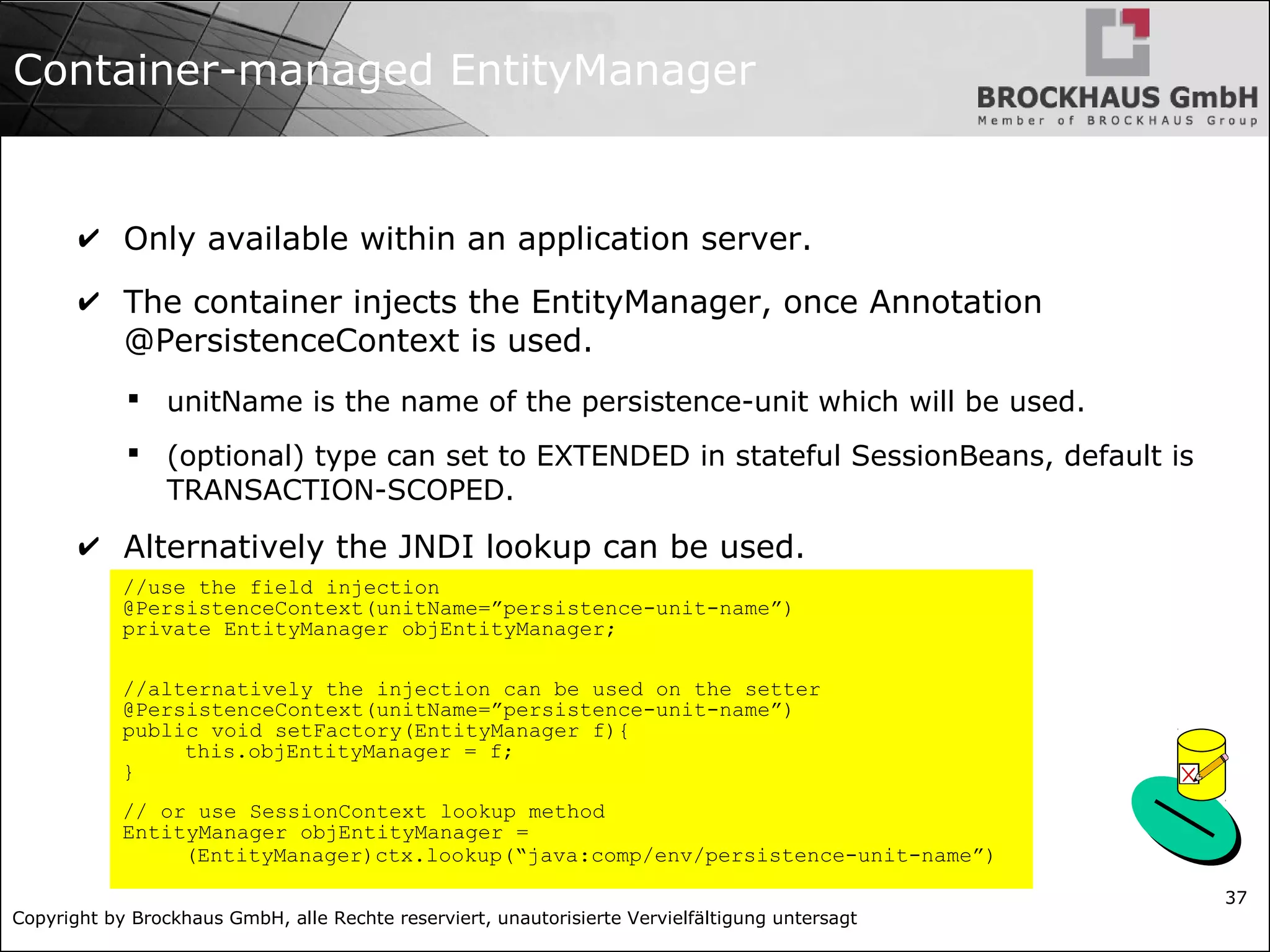 Copyright by Brockhaus GmbH, alle Rechte reserviert, unautorisierte Vervielfältigung untersagt 37 Container-managed EntityManager ✔ Only available within an application server. ✔ The container injects the EntityManager, once Annotation @PersistenceContext is used.  unitName is the name of the persistence-unit which will be used.  (optional) type can set to EXTENDED in stateful SessionBeans, default is TRANSACTION-SCOPED. ✔ Alternatively the JNDI lookup can be used. //use the field injection @PersistenceContext(unitName=”persistence-unit-name”) private EntityManager objEntityManager; //alternatively the injection can be used on the setter @PersistenceContext(unitName=”persistence-unit-name”) public void setFactory(EntityManager f){ this.objEntityManager = f; } // or use SessionContext lookup method EntityManager objEntityManager = (EntityManager)ctx.lookup(“java:comp/env/persistence-unit-name”) 