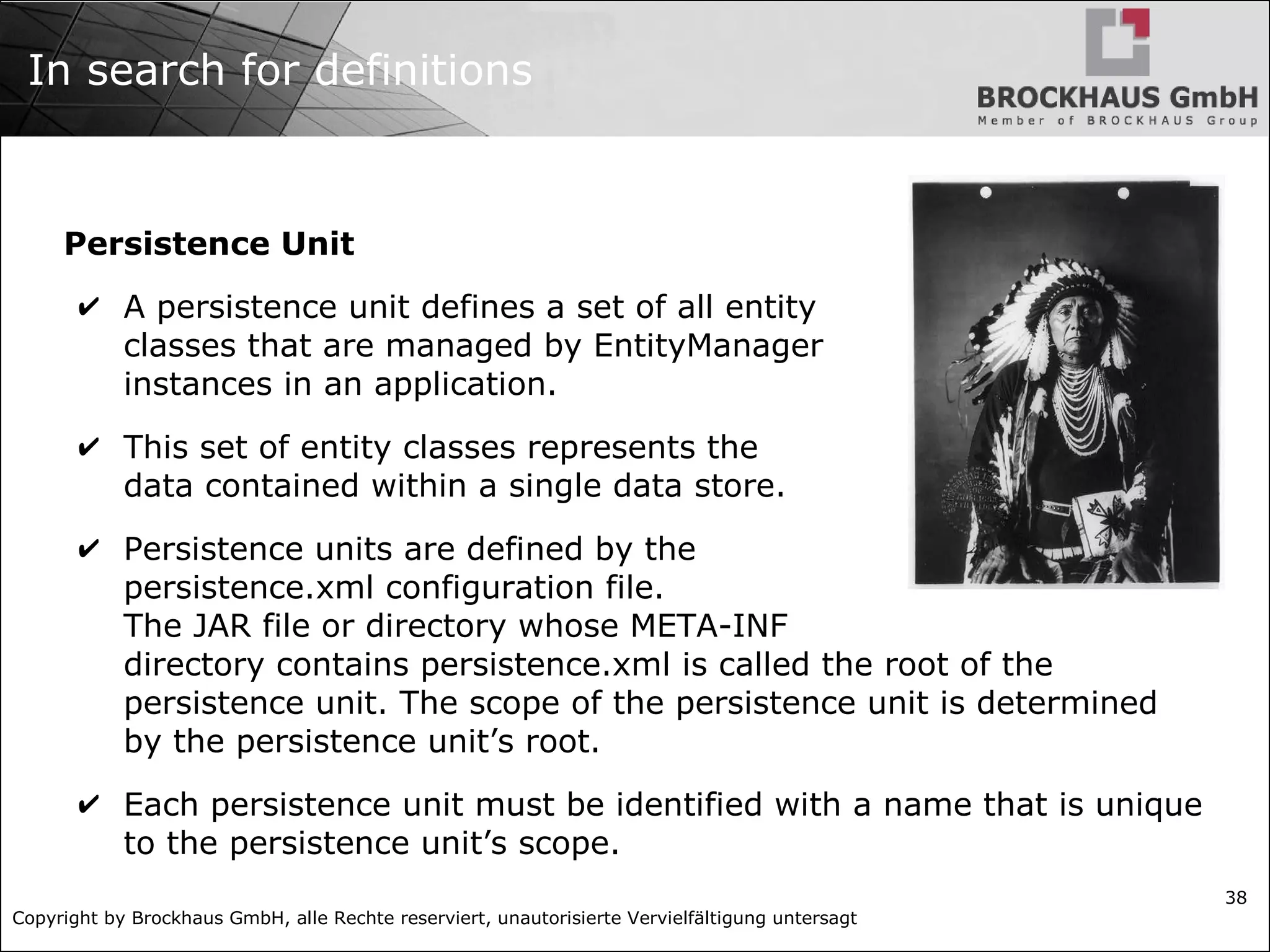 Copyright by Brockhaus GmbH, alle Rechte reserviert, unautorisierte Vervielfältigung untersagt 38 In search for definitions Persistence Unit ✔ A persistence unit defines a set of all entity classes that are managed by EntityManager instances in an application. ✔ This set of entity classes represents the data contained within a single data store. ✔ Persistence units are defined by the persistence.xml configuration file. The JAR file or directory whose META-INF directory contains persistence.xml is called the root of the persistence unit. The scope of the persistence unit is determined by the persistence unit’s root. ✔ Each persistence unit must be identified with a name that is unique to the persistence unit’s scope. 