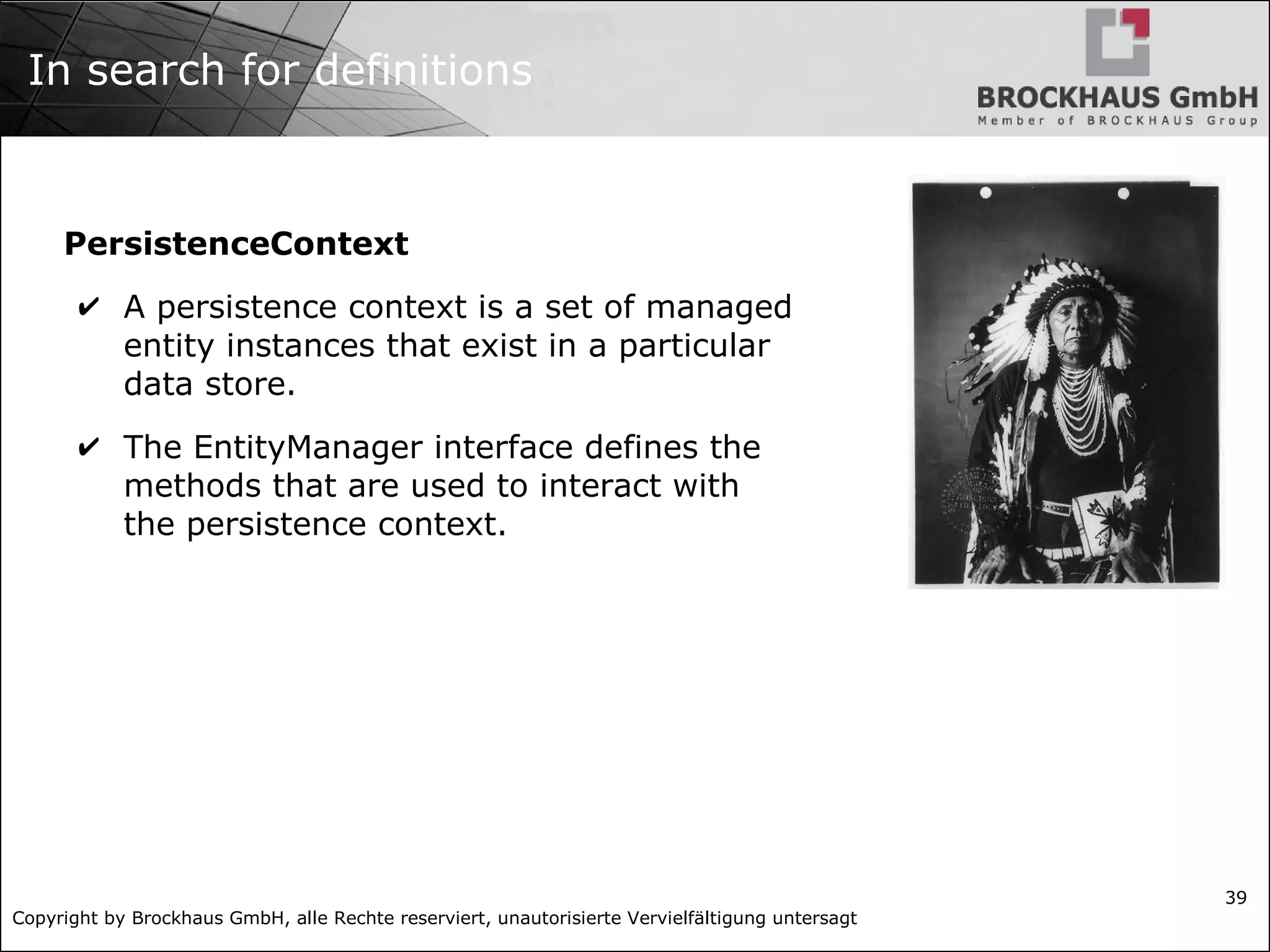 Copyright by Brockhaus GmbH, alle Rechte reserviert, unautorisierte Vervielfältigung untersagt 39 In search for definitions PersistenceContext ✔ A persistence context is a set of managed entity instances that exist in a particular data store. ✔ The EntityManager interface defines the methods that are used to interact with the persistence context. 