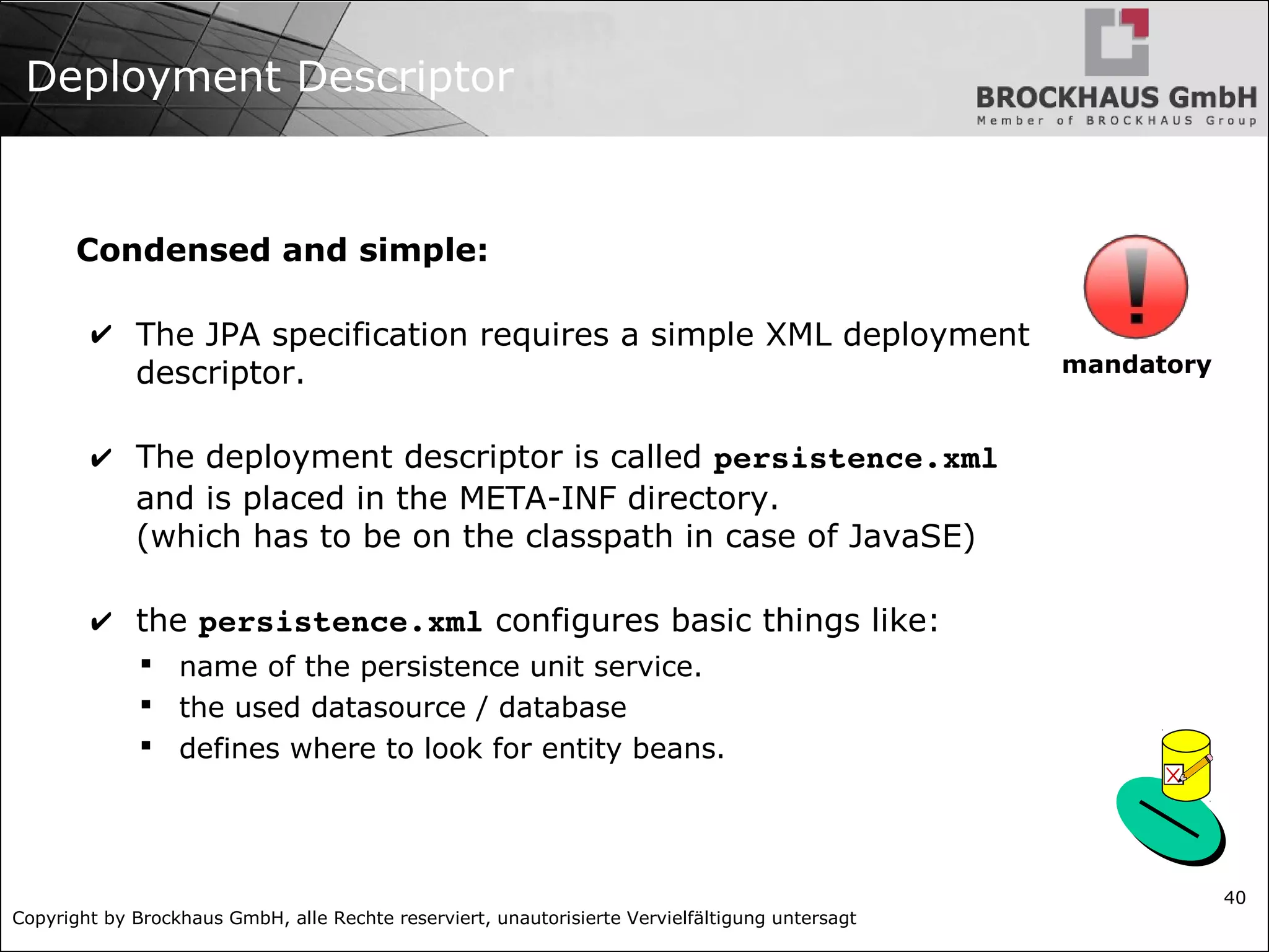 Copyright by Brockhaus GmbH, alle Rechte reserviert, unautorisierte Vervielfältigung untersagt 40 Deployment Descriptor Condensed and simple: ✔ The JPA specification requires a simple XML deployment descriptor. ✔ The deployment descriptor is called persistence.xml and is placed in the META-INF directory. (which has to be on the classpath in case of JavaSE) ✔ the persistence.xml configures basic things like:  name of the persistence unit service.  the used datasource / database  defines where to look for entity beans. mandatory 