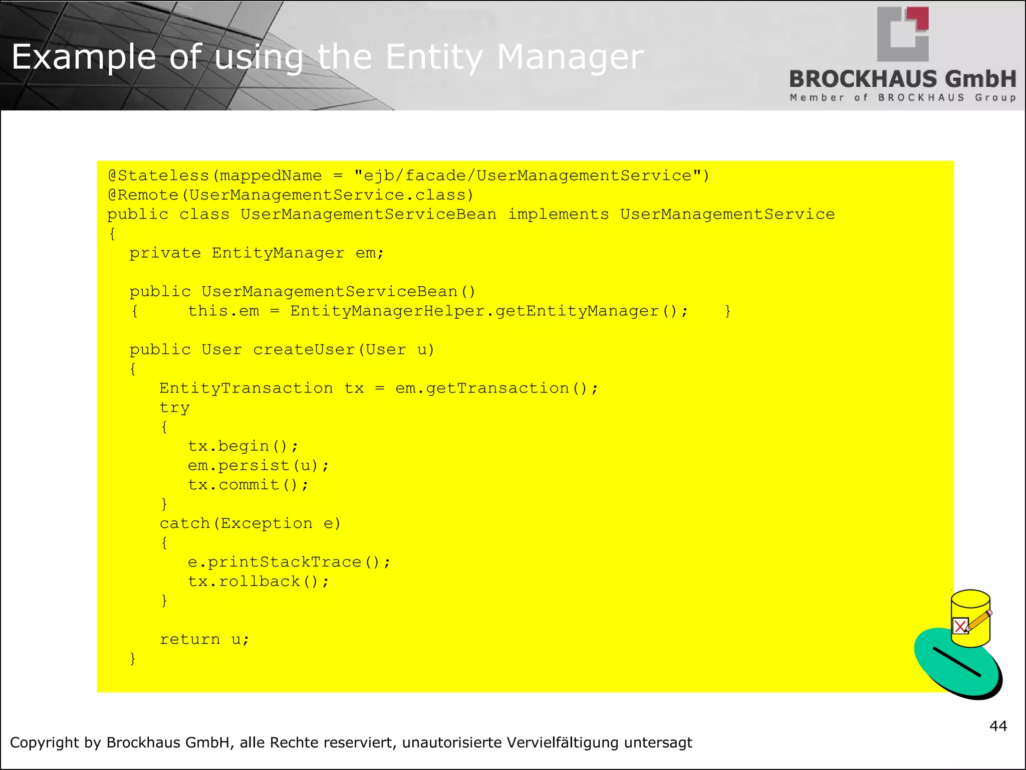 Copyright by Brockhaus GmbH, alle Rechte reserviert, unautorisierte Vervielfältigung untersagt 44 Example of using the Entity Manager @Stateless(mappedName = "ejb/facade/UserManagementService") @Remote(UserManagementService.class) public class UserManagementServiceBean implements UserManagementService { private EntityManager em; public UserManagementServiceBean() { this.em = EntityManagerHelper.getEntityManager(); } public User createUser(User u) { EntityTransaction tx = em.getTransaction(); try { tx.begin(); em.persist(u); tx.commit(); } catch(Exception e) { e.printStackTrace(); tx.rollback(); } return u; } 