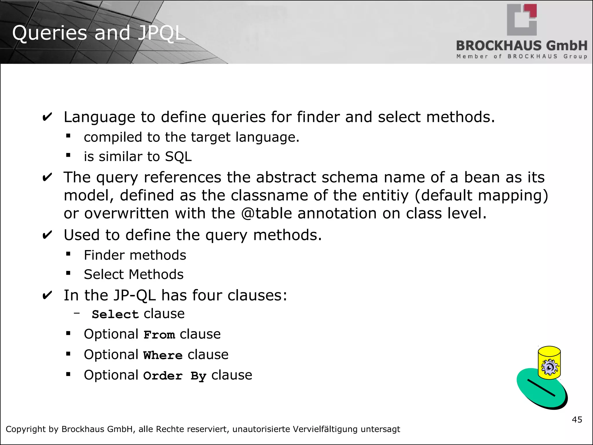Copyright by Brockhaus GmbH, alle Rechte reserviert, unautorisierte Vervielfältigung untersagt 45 Queries and JPQL ✔ Language to define queries for finder and select methods.  compiled to the target language.  is similar to SQL ✔ The query references the abstract schema name of a bean as its model, defined as the classname of the entitiy (default mapping) or overwritten with the @table annotation on class level. ✔ Used to define the query methods.  Finder methods  Select Methods ✔ In the JP-QL has four clauses: - Select clause  Optional From clause  Optional Where clause  Optional Order By clause 