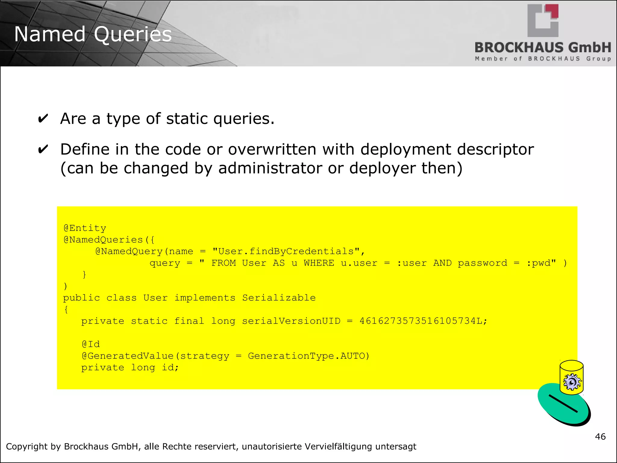Copyright by Brockhaus GmbH, alle Rechte reserviert, unautorisierte Vervielfältigung untersagt 46 Named Queries ✔ Are a type of static queries. ✔ Define in the code or overwritten with deployment descriptor (can be changed by administrator or deployer then) @Entity @NamedQueries({ @NamedQuery(name = "User.findByCredentials", query = " FROM User AS u WHERE u.user = :user AND password = :pwd" ) } ) public class User implements Serializable { private static final long serialVersionUID = 4616273573516105734L; @Id @GeneratedValue(strategy = GenerationType.AUTO) private long id; 