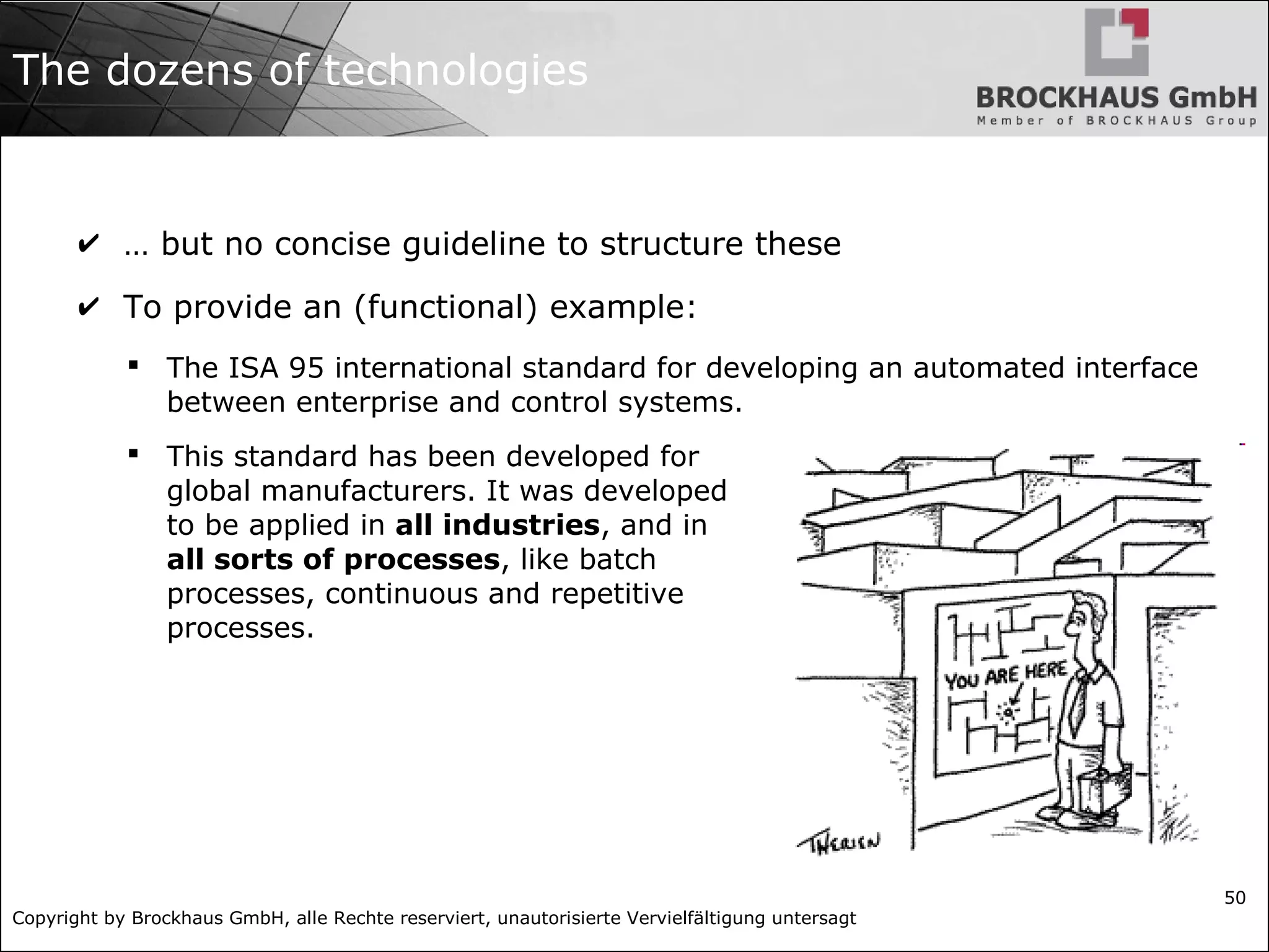 Copyright by Brockhaus GmbH, alle Rechte reserviert, unautorisierte Vervielfältigung untersagt 50 The dozens of technologies ✔ … but no concise guideline to structure these ✔ To provide an (functional) example:  The ISA 95 international standard for developing an automated interface between enterprise and control systems.  This standard has been developed for global manufacturers. It was developed to be applied in all industries, and in all sorts of processes, like batch processes, continuous and repetitive processes. 