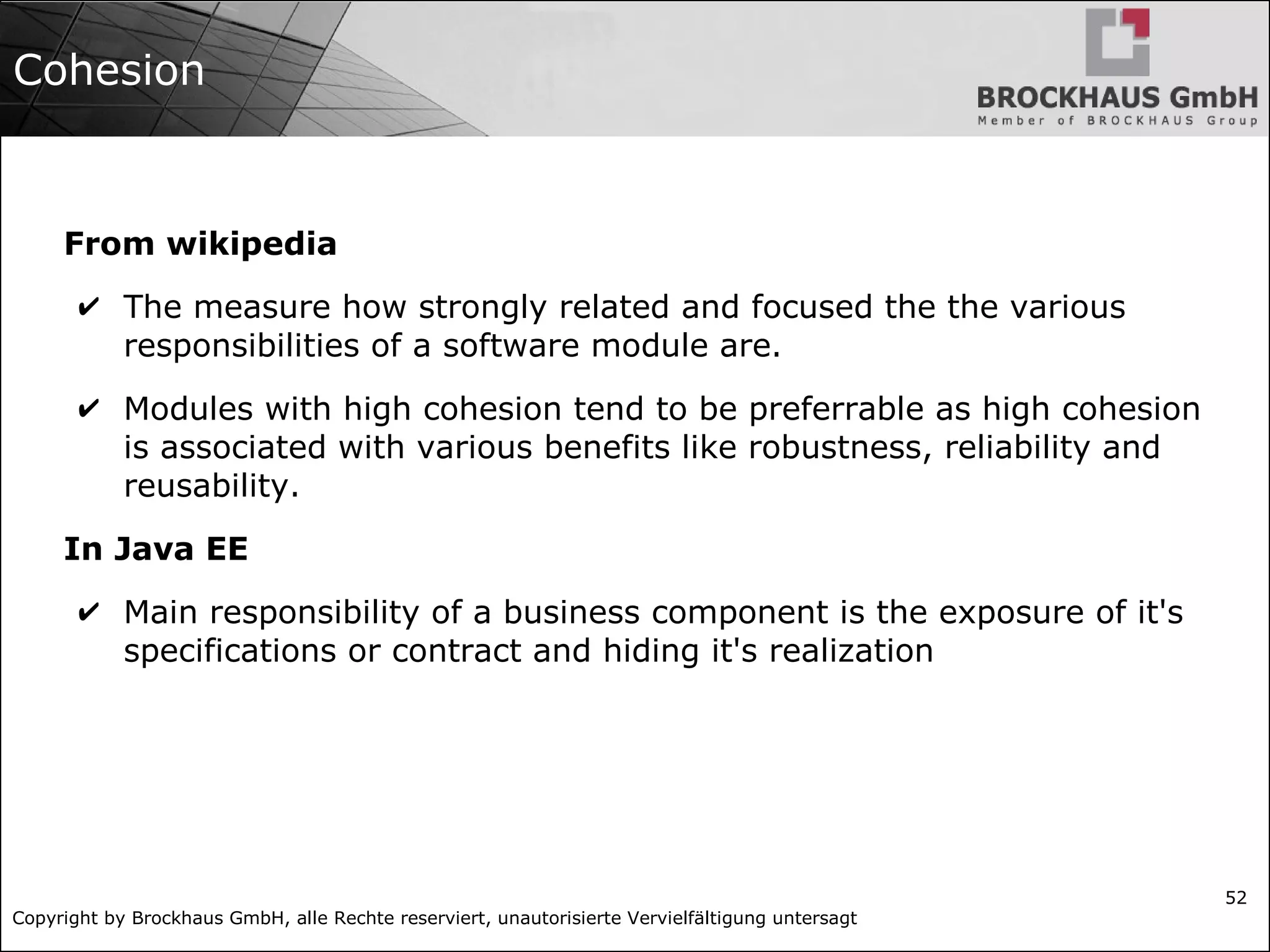 Copyright by Brockhaus GmbH, alle Rechte reserviert, unautorisierte Vervielfältigung untersagt 52 Cohesion From wikipedia ✔ The measure how strongly related and focused the the various responsibilities of a software module are. ✔ Modules with high cohesion tend to be preferrable as high cohesion is associated with various benefits like robustness, reliability and reusability. In Java EE ✔ Main responsibility of a business component is the exposure of it's specifications or contract and hiding it's realization 