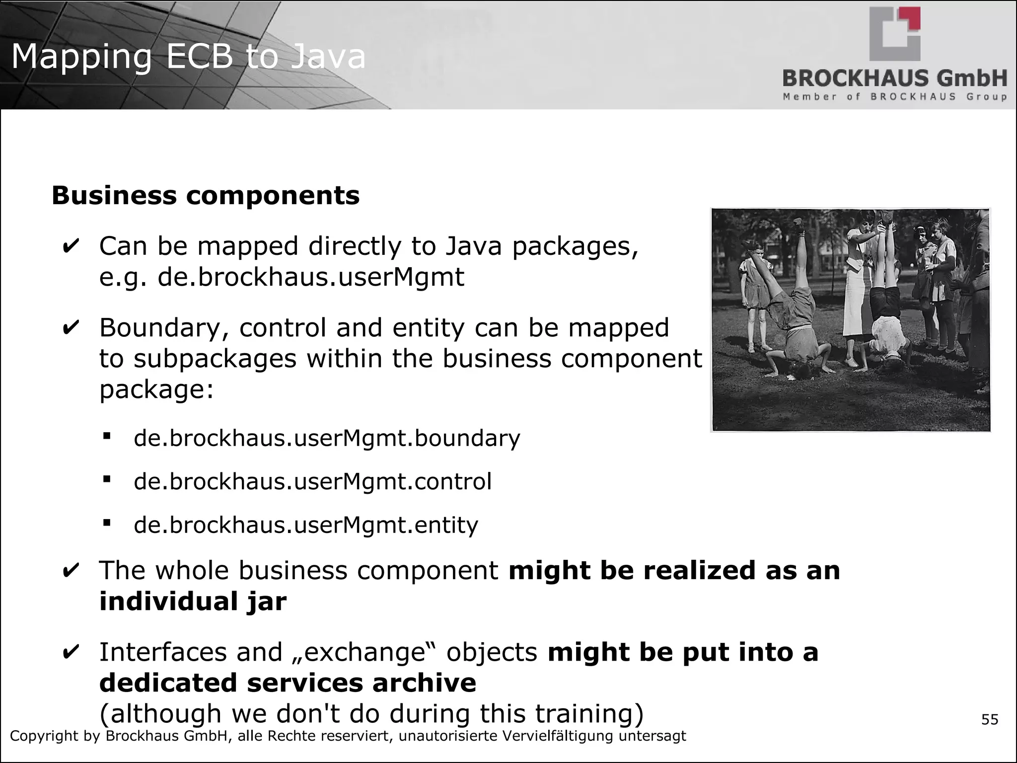 Copyright by Brockhaus GmbH, alle Rechte reserviert, unautorisierte Vervielfältigung untersagt 55 Mapping ECB to Java Business components ✔ Can be mapped directly to Java packages, e.g. de.brockhaus.userMgmt ✔ Boundary, control and entity can be mapped to subpackages within the business component package:  de.brockhaus.userMgmt.boundary  de.brockhaus.userMgmt.control  de.brockhaus.userMgmt.entity ✔ The whole business component might be realized as an individual jar ✔ Interfaces and „exchange“ objects might be put into a dedicated services archive (although we don't do during this training) 