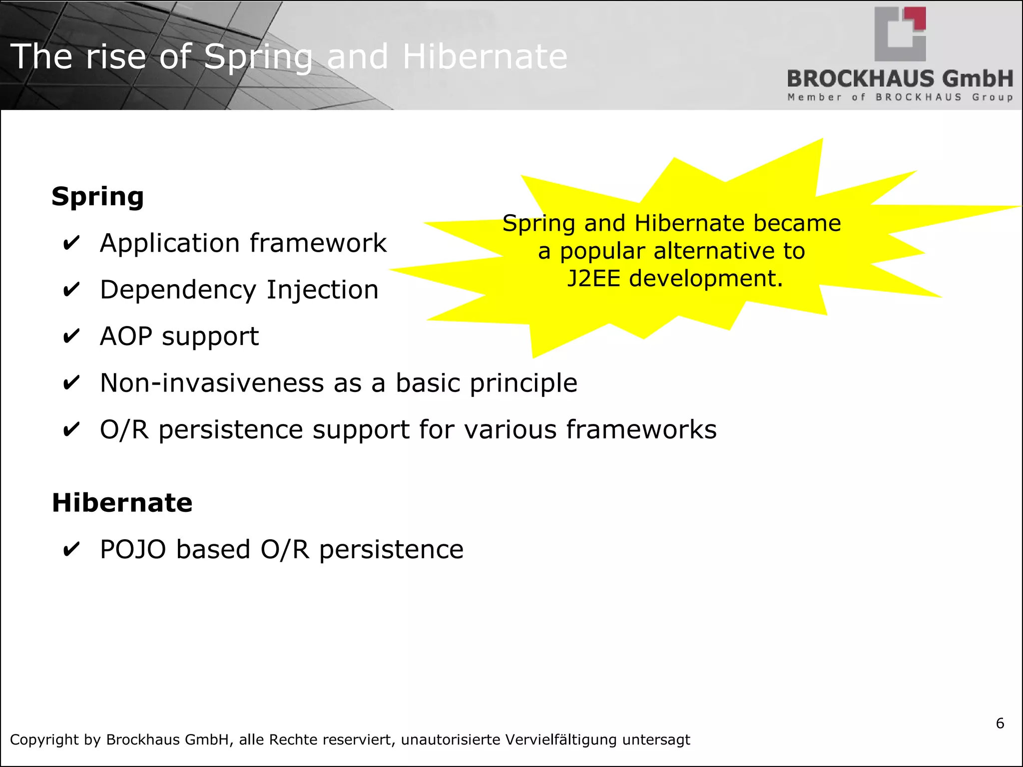 Copyright by Brockhaus GmbH, alle Rechte reserviert, unautorisierte Vervielfältigung untersagt 6 The rise of Spring and Hibernate Spring ✔ Application framework ✔ Dependency Injection ✔ AOP support ✔ Non-invasiveness as a basic principle ✔ O/R persistence support for various frameworks Hibernate ✔ POJO based O/R persistence Spring and Hibernate became a popular alternative to J2EE development. 