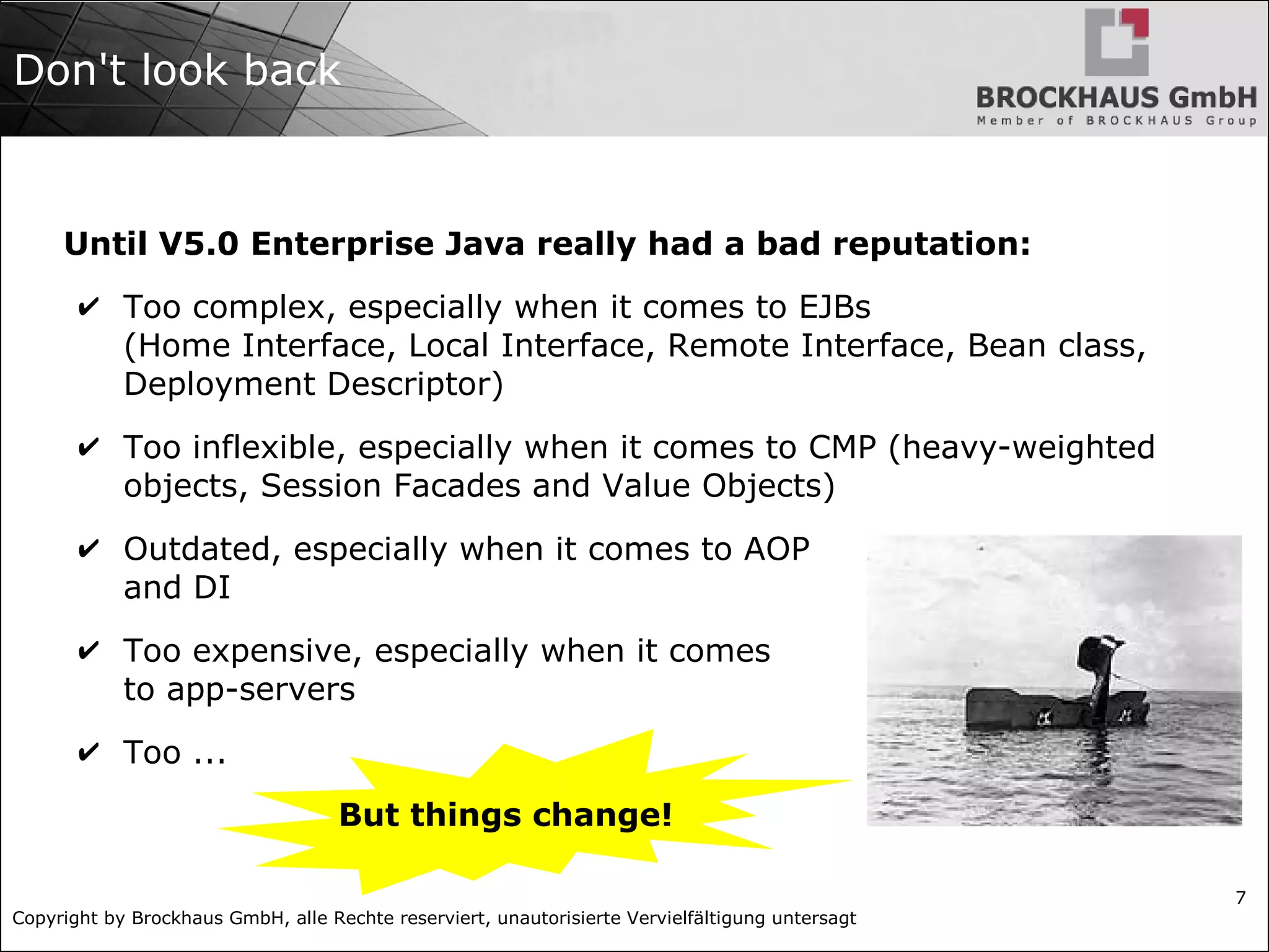 Copyright by Brockhaus GmbH, alle Rechte reserviert, unautorisierte Vervielfältigung untersagt 7 Don't look back Until V5.0 Enterprise Java really had a bad reputation: ✔ Too complex, especially when it comes to EJBs (Home Interface, Local Interface, Remote Interface, Bean class, Deployment Descriptor) ✔ Too inflexible, especially when it comes to CMP (heavy-weighted objects, Session Facades and Value Objects) ✔ Outdated, especially when it comes to AOP and DI ✔ Too expensive, especially when it comes to app-servers ✔ Too ... But things change! 