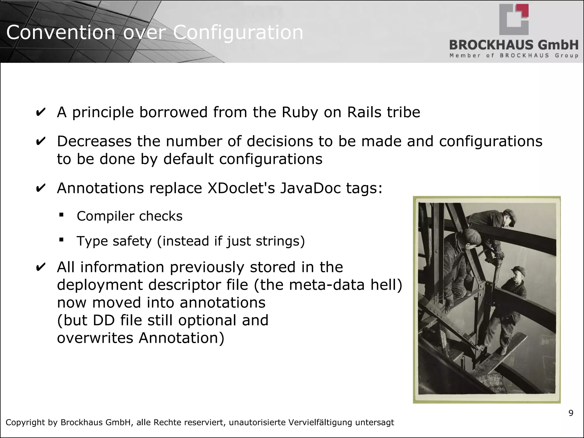 Copyright by Brockhaus GmbH, alle Rechte reserviert, unautorisierte Vervielfältigung untersagt 9 Convention over Configuration ✔ A principle borrowed from the Ruby on Rails tribe ✔ Decreases the number of decisions to be made and configurations to be done by default configurations ✔ Annotations replace XDoclet's JavaDoc tags:  Compiler checks  Type safety (instead if just strings) ✔ All information previously stored in the deployment descriptor file (the meta-data hell) now moved into annotations (but DD file still optional and overwrites Annotation) 