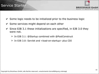 Copyright by Brockhaus GmbH, alle Rechte reserviert, unautorisierte Vervielfältigung untersagt
10
Service Starter
✔ Some logic needs to be initialized prior to the business logic
✔ Some services might depend on each other
✔ Since EJB 3.1 these initializations are specified, in EJB 3.0 they
were not.
➢ In EJB 3.1: @Startup combined with @PostConstruct
➢ In EJB 3.0: Servlet and <load-on-startup> plus CDI
 