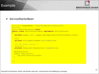 Copyright by Brockhaus GmbH, alle Rechte reserviert, unautorisierte Vervielfältigung untersagt
12
Example
✔ ServiceStarterBean
@Singleton(mappedName = "ejb/facade/ServiceStarter")
@Startup
@Remote(ServiceStarter.class)
public class ServiceStarterBean implements ServiceStarter
{
private Logger log = Logger.getLogger(ServiceStarterBean.class);
@EJB
private PollingServiceBean pollingService;
/** the timer service */
@Resource
private javax.ejb.TimerService timerService;
@PostConstruct
public void init(){
log.info("initializing");
}
...
 