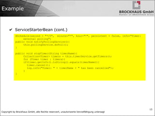 Copyright by Brockhaus GmbH, alle Rechte reserviert, unautorisierte Vervielfältigung untersagt
13
Example
✔ ServiceStarterBean (cont.)
@Schedule(second = "*/5", minute="*", hour="*", persistent = false, info="Timer:
external polling")
public void notifyPollingService(){
this.pollingService.doPoll();
}
public void stopTimer(String timerName){
Collection<Timer> timers = this.timerService.getTimers();
for (Timer timer : timers){
if(timer.getInfo().toString().equals(timerName)){
timer.cancel();
log.info("Timer: " + timerName + " has been cancelled");
}
}
 