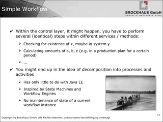 Copyright by Brockhaus GmbH, alle Rechte reserviert, unautorisierte Vervielfältigung untersagt
17
Simple Workflow
✔ Within the control layer, it might happen, you have to perform
several (identical) steps within different services / methods:
➢ Checking for existence of x, maybe in system y
➢ Calculating amounts of a, b, c (e.g. in a production plan for a certain
period)
➢ ...
✔ You might end up in the idea of decomposition into processes and
activities
➢ Has only little to do with Java EE
➢ Inspired by State Machines and
Workflow Engines
➢ No maintenance of state of a current
workflow instance
 