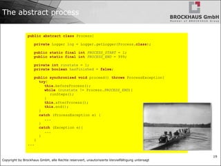 Copyright by Brockhaus GmbH, alle Rechte reserviert, unautorisierte Vervielfältigung untersagt
19
The abstract process
public abstract class Process{
private Logger log = Logger.getLogger(Process.class);
public static final int PROCESS_START = 1;
public static final int PROCESS_END = 999;
private int runstate = 1;
private boolean hasFinished = false;
public synchronized void proceed() throws ProcessException{
try{
this.beforeProcess();
while (runstate != Process.PROCESS_END){
runSteps();
}
this.afterProcess();
this.end();
}
catch (ProcessException e) {
...
}
catch (Exception e){
...
}
}
...
 