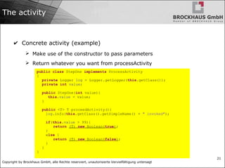 Copyright by Brockhaus GmbH, alle Rechte reserviert, unautorisierte Vervielfältigung untersagt
21
The activity
✔ Concrete activity (example)
➢ Make use of the constructor to pass parameters
➢ Return whatever you want from processActivity
public class StepOne implements ProcessActivity
{
private Logger log = Logger.getLogger(this.getClass());
private int value;
public StepOne(int value){
this.value = value;
}
public <T> T proceedActivity(){
log.info(this.getClass().getSimpleName() + " invoked");
if(this.value > 99){
return (T) new Boolean(true);
}
else {
return (T) new Boolean(false);
}
}
}
 