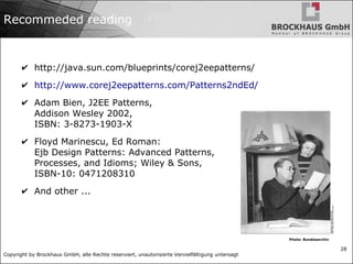 Copyright by Brockhaus GmbH, alle Rechte reserviert, unautorisierte Vervielfältigung untersagt
28
Recommeded reading
✔ http://java.sun.com/blueprints/corej2eepatterns/
✔ http://www.corej2eepatterns.com/Patterns2ndEd/
✔ Adam Bien, J2EE Patterns,
Addison Wesley 2002,
ISBN: 3-8273-1903-X
✔ Floyd Marinescu, Ed Roman:
Ejb Design Patterns: Advanced Patterns,
Processes, and Idioms; Wiley & Sons,
ISBN-10: 0471208310
✔ And other ...
Photo: Bundesarchiv
 