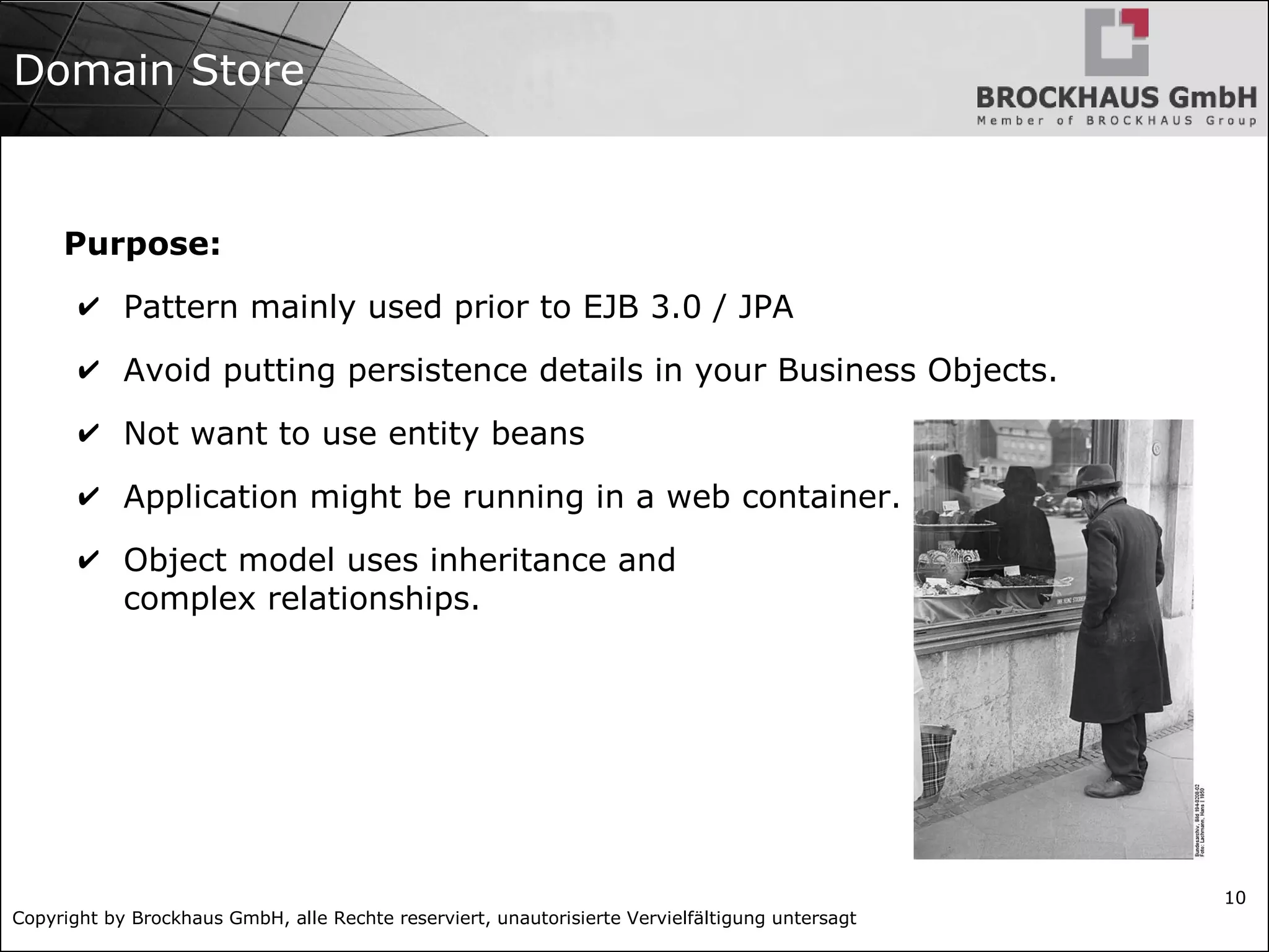 Copyright by Brockhaus GmbH, alle Rechte reserviert, unautorisierte Vervielfältigung untersagt
10
Domain Store
Purpose:
✔ Pattern mainly used prior to EJB 3.0 / JPA
✔ Avoid putting persistence details in your Business Objects.
✔ Not want to use entity beans
✔ Application might be running in a web container.
✔ Object model uses inheritance and
complex relationships.
 