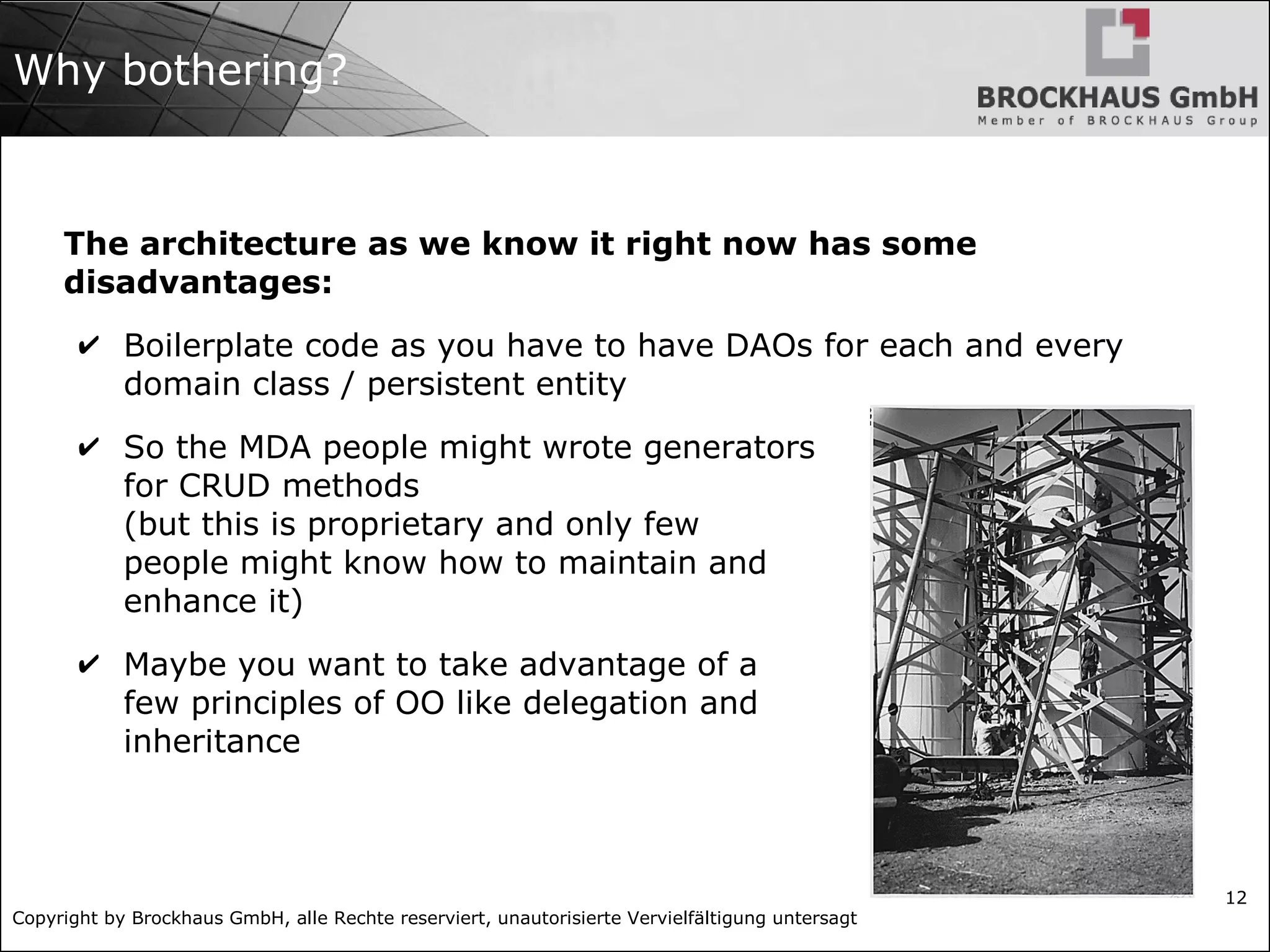 Copyright by Brockhaus GmbH, alle Rechte reserviert, unautorisierte Vervielfältigung untersagt
12
Why bothering?
The architecture as we know it right now has some
disadvantages:
✔ Boilerplate code as you have to have DAOs for each and every
domain class / persistent entity
✔ So the MDA people might wrote generators
for CRUD methods
(but this is proprietary and only few
people might know how to maintain and
enhance it)
✔ Maybe you want to take advantage of a
few principles of OO like delegation and
inheritance
 