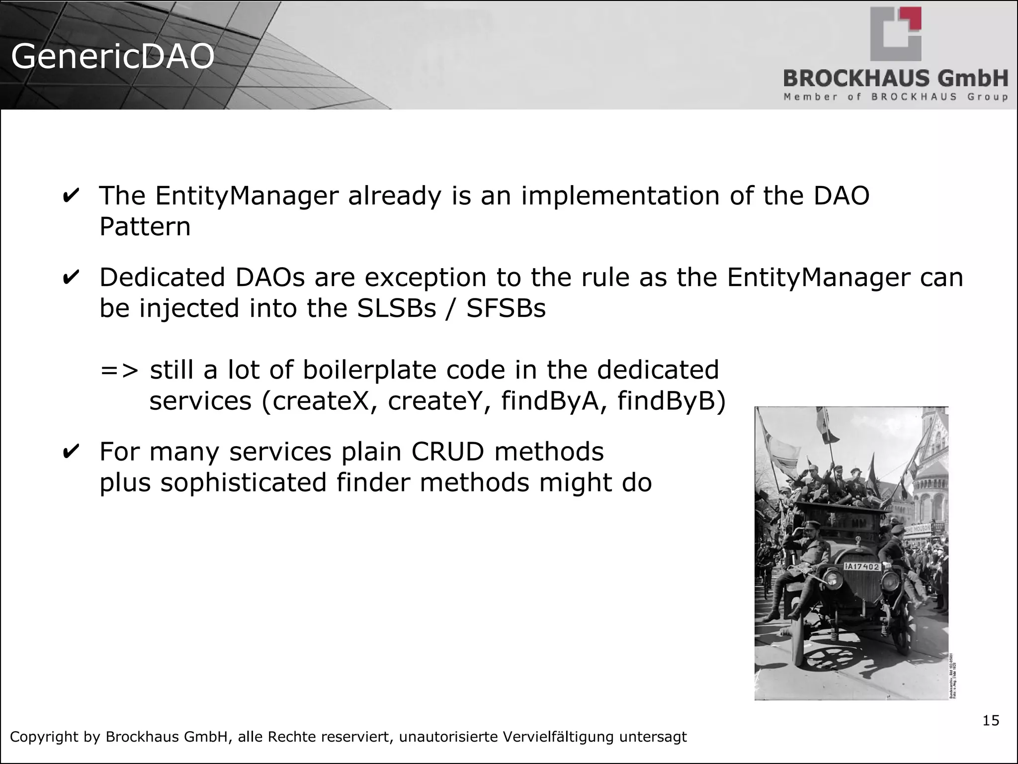 Copyright by Brockhaus GmbH, alle Rechte reserviert, unautorisierte Vervielfältigung untersagt
15
GenericDAO
✔ The EntityManager already is an implementation of the DAO
Pattern
✔ Dedicated DAOs are exception to the rule as the EntityManager can
be injected into the SLSBs / SFSBs
=> still a lot of boilerplate code in the dedicated
services (createX, createY, findByA, findByB)
✔ For many services plain CRUD methods
plus sophisticated finder methods might do
 