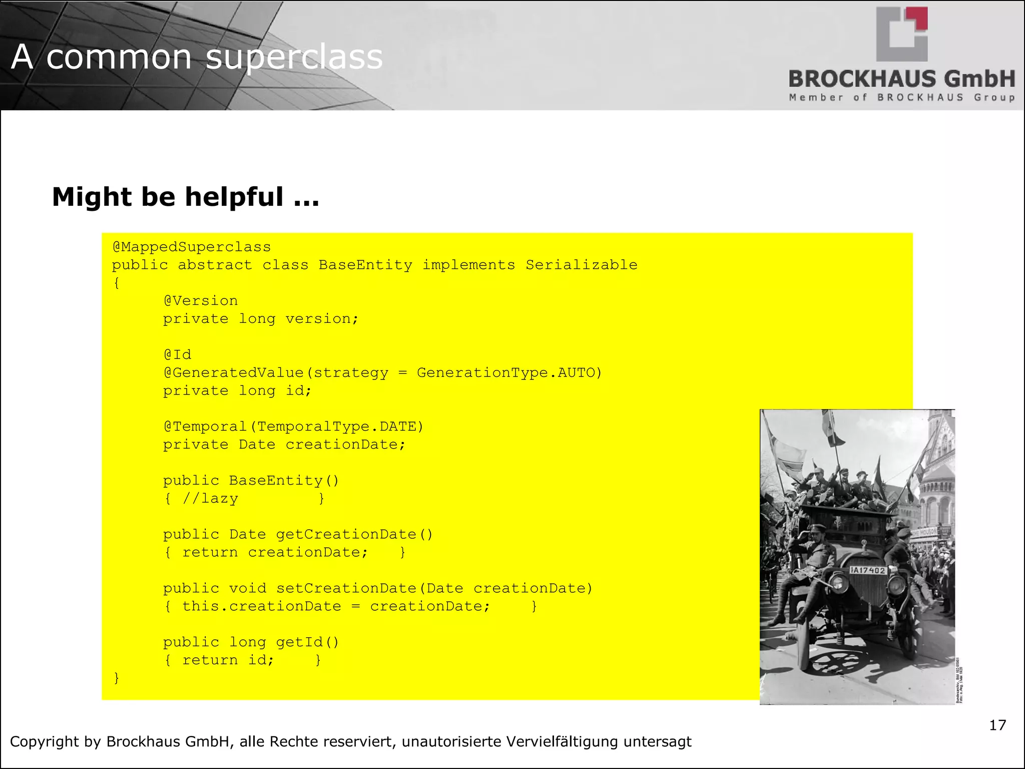 Copyright by Brockhaus GmbH, alle Rechte reserviert, unautorisierte Vervielfältigung untersagt
17
A common superclass
Might be helpful ...
@MappedSuperclass
public abstract class BaseEntity implements Serializable
{
@Version
private long version;
@Id
@GeneratedValue(strategy = GenerationType.AUTO)
private long id;
@Temporal(TemporalType.DATE)
private Date creationDate;
public BaseEntity()
{ //lazy }
public Date getCreationDate()
{ return creationDate; }
public void setCreationDate(Date creationDate)
{ this.creationDate = creationDate; }
public long getId()
{ return id; }
}
 