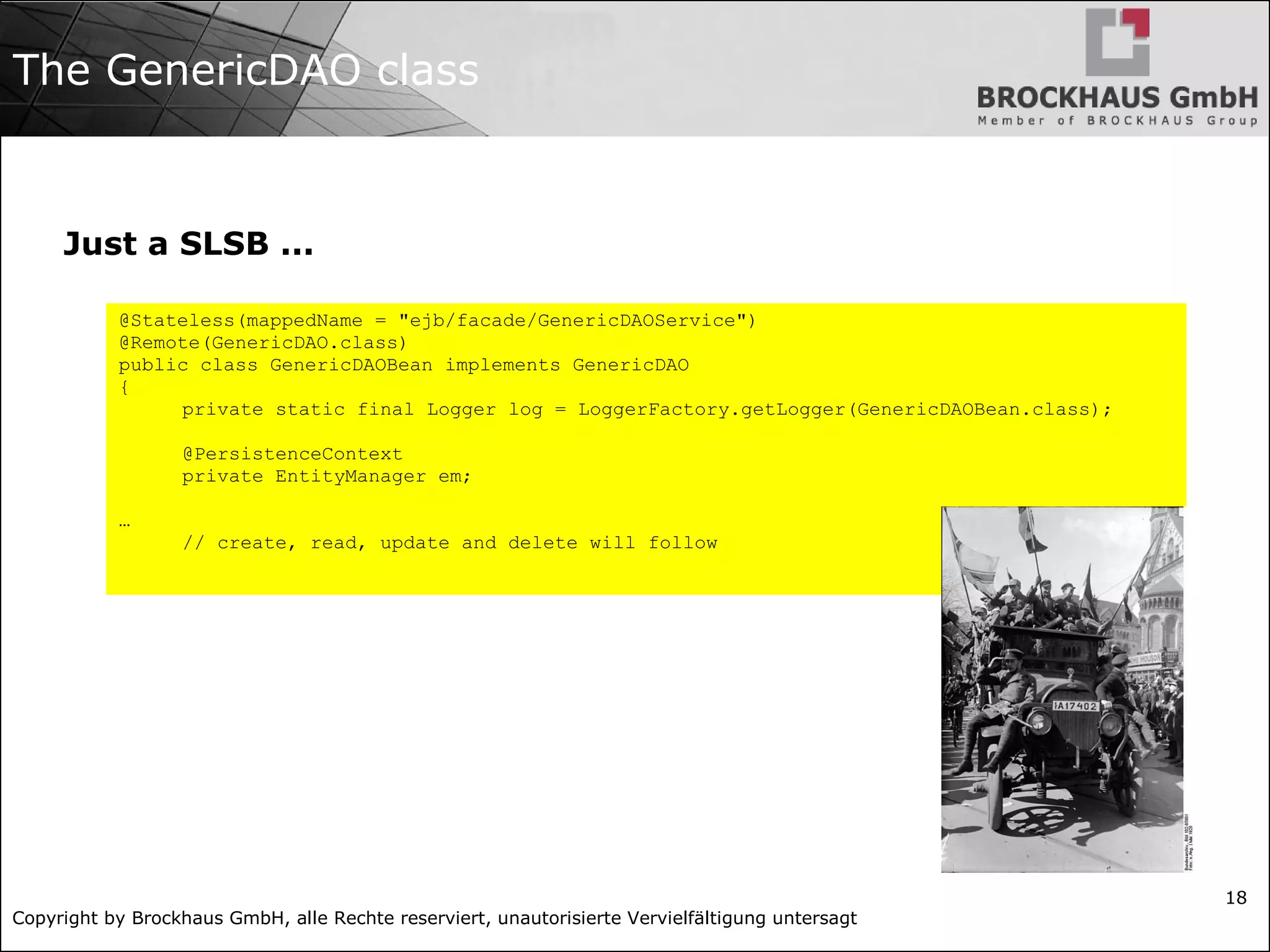 Copyright by Brockhaus GmbH, alle Rechte reserviert, unautorisierte Vervielfältigung untersagt
18
The GenericDAO class
Just a SLSB ...
@Stateless(mappedName = "ejb/facade/GenericDAOService")
@Remote(GenericDAO.class)
public class GenericDAOBean implements GenericDAO
{
private static final Logger log = LoggerFactory.getLogger(GenericDAOBean.class);
@PersistenceContext
private EntityManager em;
…
// create, read, update and delete will follow
 