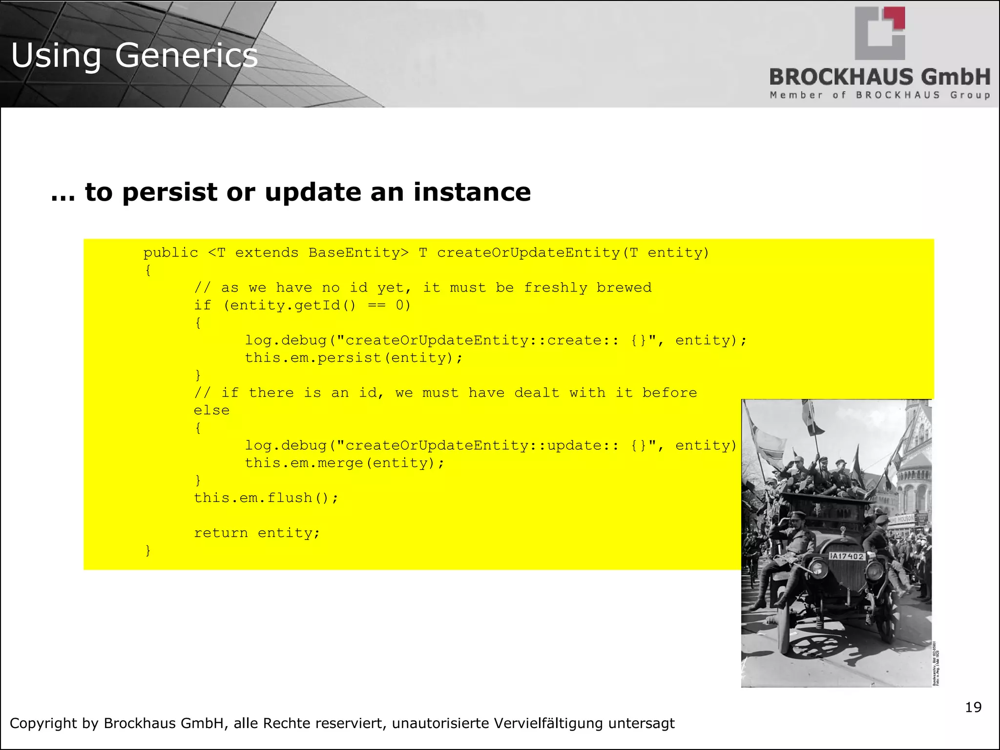 Copyright by Brockhaus GmbH, alle Rechte reserviert, unautorisierte Vervielfältigung untersagt
19
Using Generics
… to persist or update an instance
public <T extends BaseEntity> T createOrUpdateEntity(T entity)
{
// as we have no id yet, it must be freshly brewed
if (entity.getId() == 0)
{
log.debug("createOrUpdateEntity::create:: {}", entity);
this.em.persist(entity);
}
// if there is an id, we must have dealt with it before
else
{
log.debug("createOrUpdateEntity::update:: {}", entity);
this.em.merge(entity);
}
this.em.flush();
return entity;
}
 