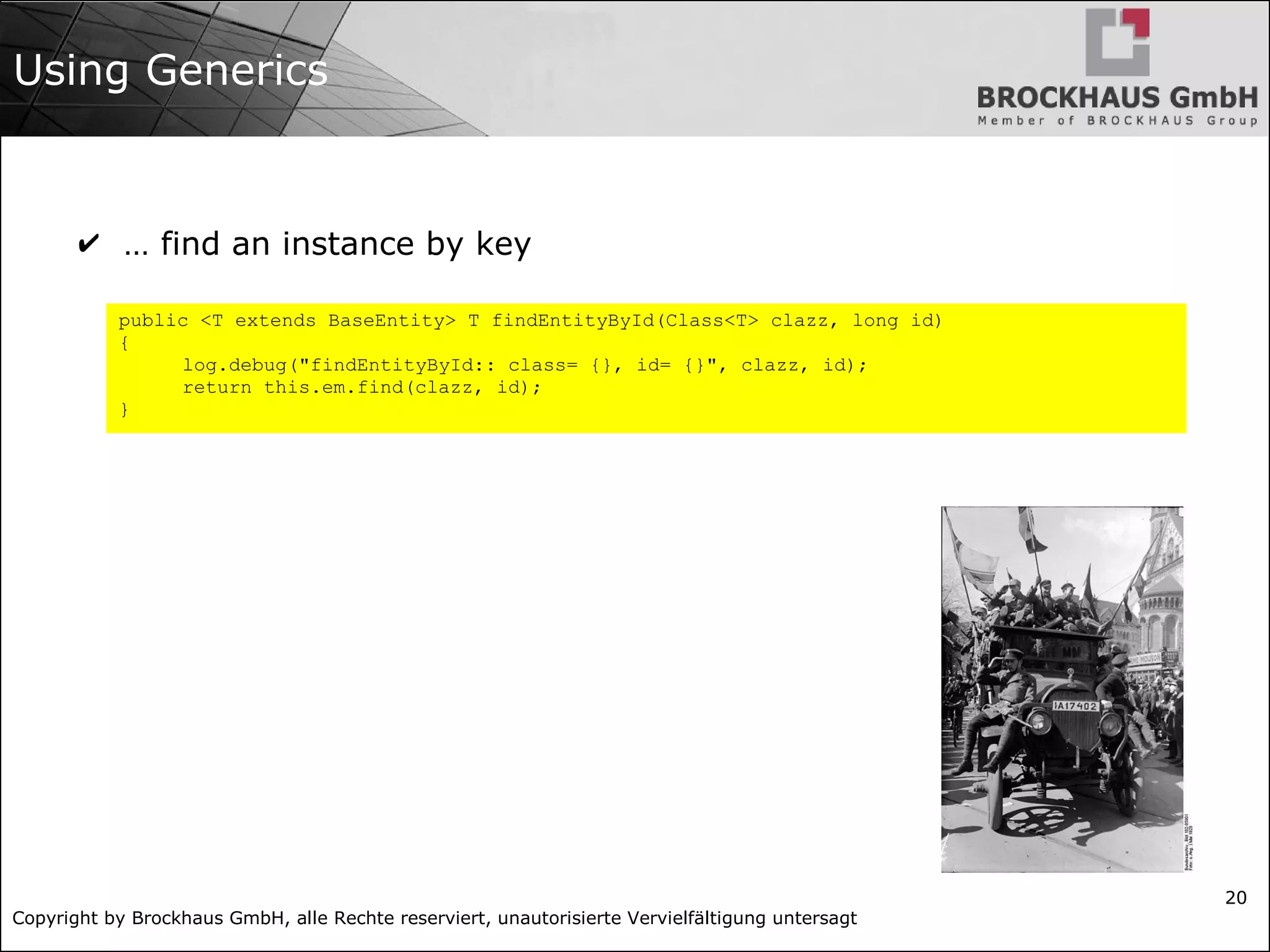 Copyright by Brockhaus GmbH, alle Rechte reserviert, unautorisierte Vervielfältigung untersagt
20
Using Generics
✔ … find an instance by key
public <T extends BaseEntity> T findEntityById(Class<T> clazz, long id)
{
log.debug("findEntityById:: class= {}, id= {}", clazz, id);
return this.em.find(clazz, id);
}
 