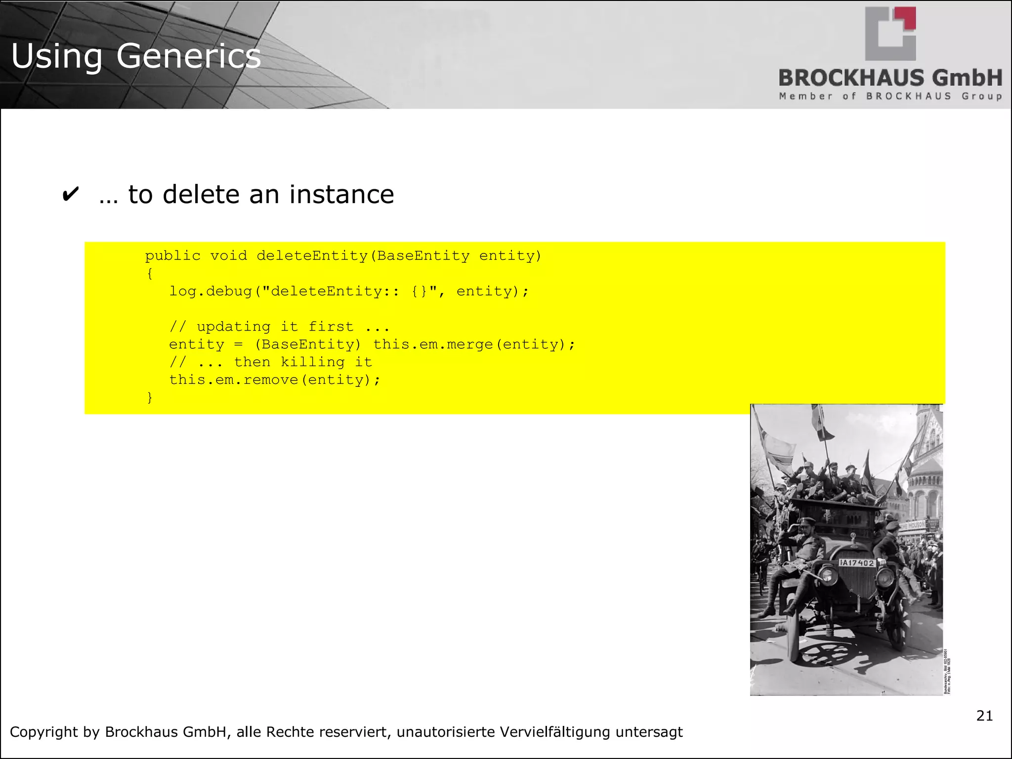 Copyright by Brockhaus GmbH, alle Rechte reserviert, unautorisierte Vervielfältigung untersagt
21
Using Generics
✔ … to delete an instance
public void deleteEntity(BaseEntity entity)
{
log.debug("deleteEntity:: {}", entity);
// updating it first ...
entity = (BaseEntity) this.em.merge(entity);
// ... then killing it
this.em.remove(entity);
}
 