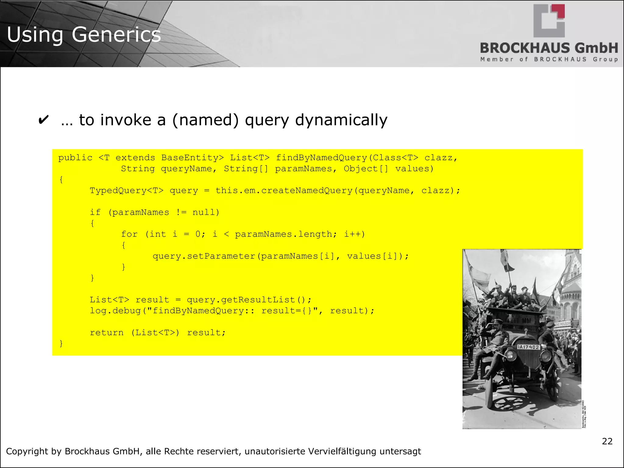 Copyright by Brockhaus GmbH, alle Rechte reserviert, unautorisierte Vervielfältigung untersagt
22
Using Generics
✔ … to invoke a (named) query dynamically
public <T extends BaseEntity> List<T> findByNamedQuery(Class<T> clazz,
String queryName, String[] paramNames, Object[] values)
{
TypedQuery<T> query = this.em.createNamedQuery(queryName, clazz);
if (paramNames != null)
{
for (int i = 0; i < paramNames.length; i++)
{
query.setParameter(paramNames[i], values[i]);
}
}
List<T> result = query.getResultList();
log.debug("findByNamedQuery:: result={}", result);
return (List<T>) result;
}
 