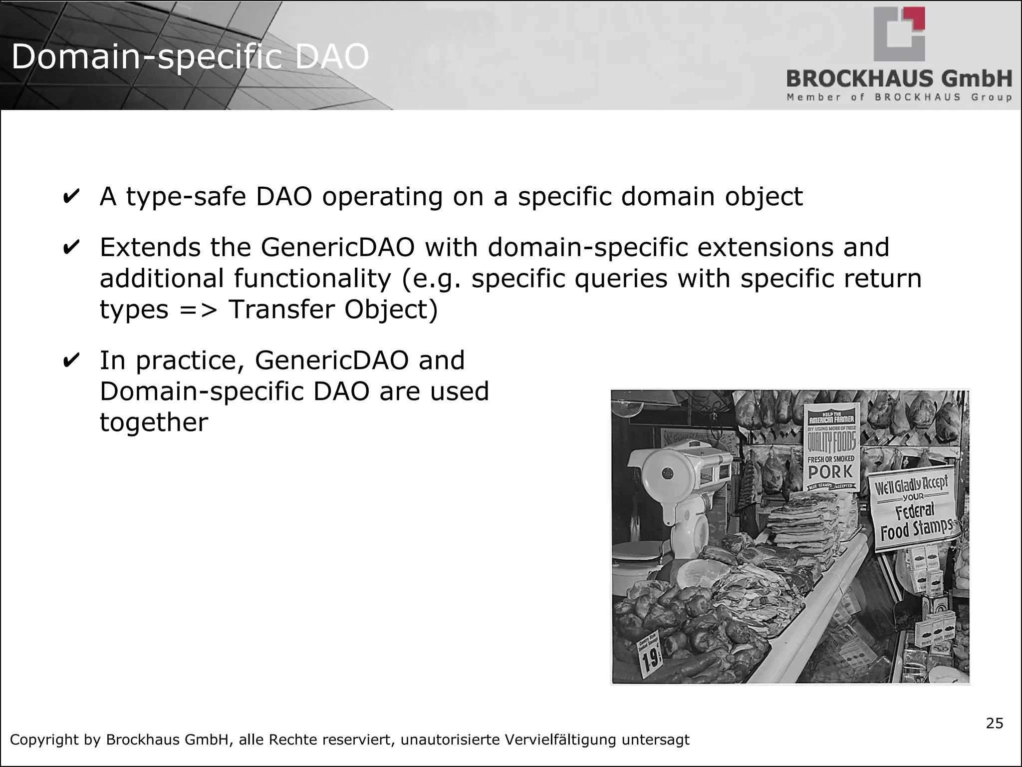 Copyright by Brockhaus GmbH, alle Rechte reserviert, unautorisierte Vervielfältigung untersagt
25
Domain-specific DAO
✔ A type-safe DAO operating on a specific domain object
✔ Extends the GenericDAO with domain-specific extensions and
additional functionality (e.g. specific queries with specific return
types => Transfer Object)
✔ In practice, GenericDAO and
Domain-specific DAO are used
together
 