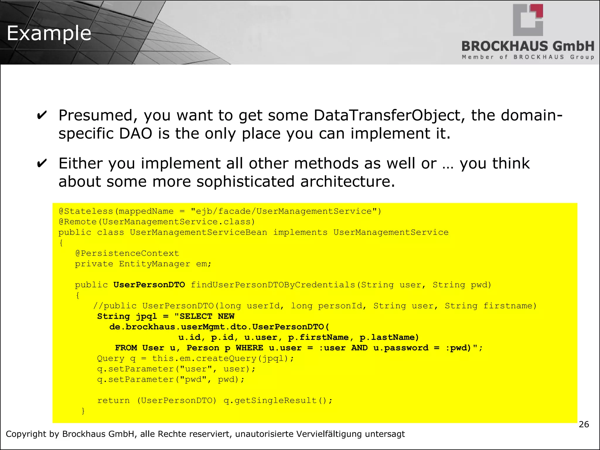 Copyright by Brockhaus GmbH, alle Rechte reserviert, unautorisierte Vervielfältigung untersagt
26
Example
✔ Presumed, you want to get some DataTransferObject, the domain-
specific DAO is the only place you can implement it.
✔ Either you implement all other methods as well or … you think
about some more sophisticated architecture.
@Stateless(mappedName = "ejb/facade/UserManagementService")
@Remote(UserManagementService.class)
public class UserManagementServiceBean implements UserManagementService
{
@PersistenceContext
private EntityManager em;
public UserPersonDTO findUserPersonDTOByCredentials(String user, String pwd)
{
//public UserPersonDTO(long userId, long personId, String user, String firstname)
String jpql = "SELECT NEW
de.brockhaus.userMgmt.dto.UserPersonDTO(
u.id, p.id, u.user, p.firstName, p.lastName)
FROM User u, Person p WHERE u.user = :user AND u.password = :pwd)";
Query q = this.em.createQuery(jpql);
q.setParameter("user", user);
q.setParameter("pwd", pwd);
return (UserPersonDTO) q.getSingleResult();
}
 