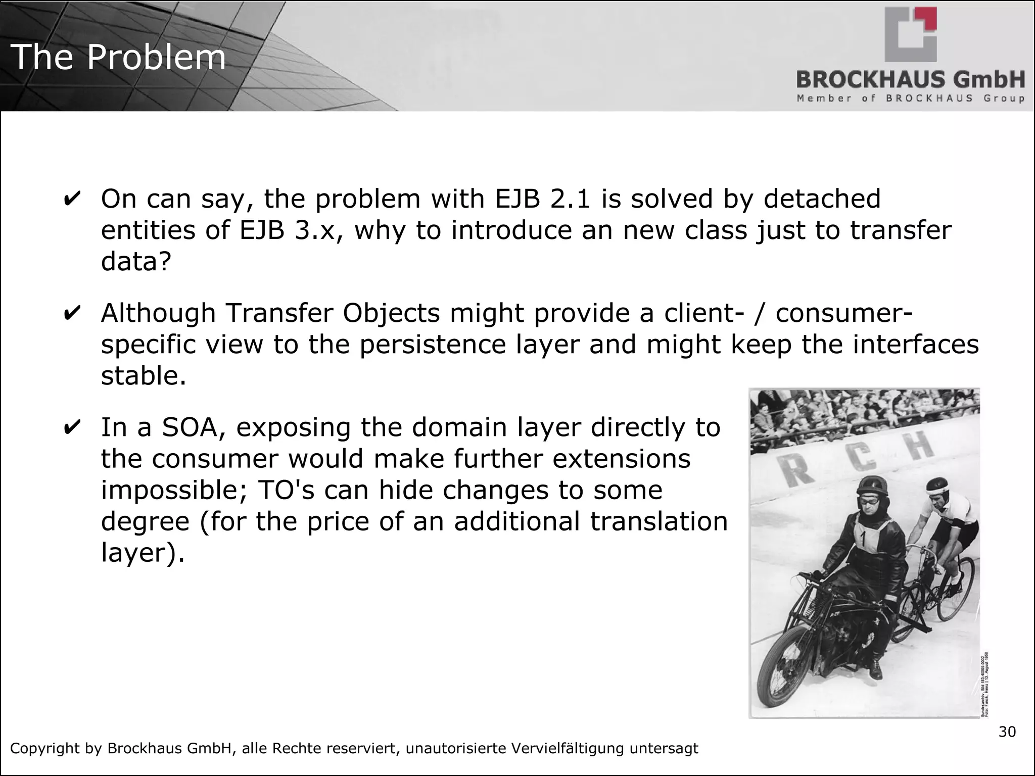Copyright by Brockhaus GmbH, alle Rechte reserviert, unautorisierte Vervielfältigung untersagt
30
The Problem
✔ On can say, the problem with EJB 2.1 is solved by detached
entities of EJB 3.x, why to introduce an new class just to transfer
data?
✔ Although Transfer Objects might provide a client- / consumer-
specific view to the persistence layer and might keep the interfaces
stable.
✔ In a SOA, exposing the domain layer directly to
the consumer would make further extensions
impossible; TO's can hide changes to some
degree (for the price of an additional translation
layer).
 