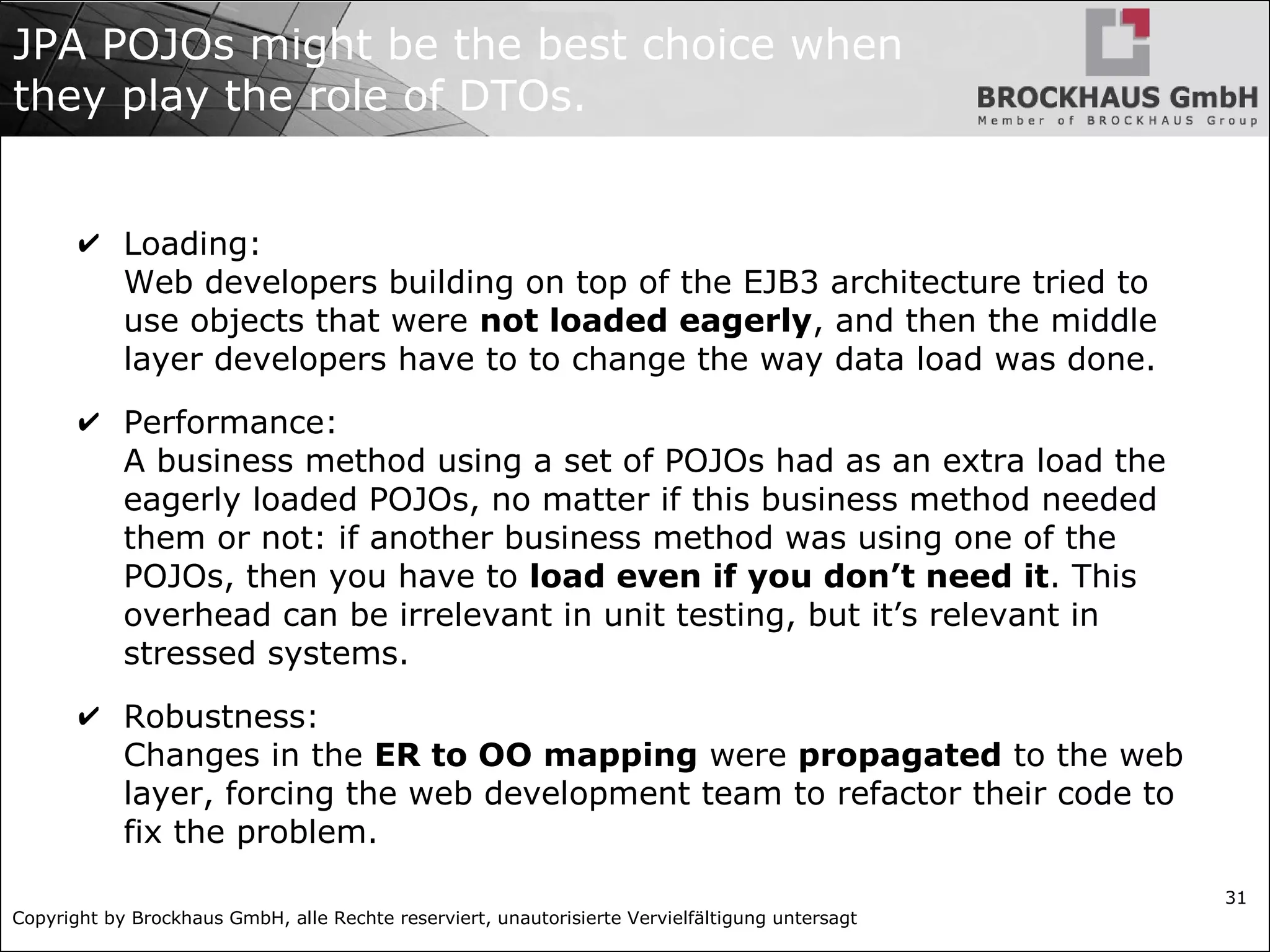 Copyright by Brockhaus GmbH, alle Rechte reserviert, unautorisierte Vervielfältigung untersagt
31
JPA POJOs might be the best choice when
they play the role of DTOs.
✔ Loading:
Web developers building on top of the EJB3 architecture tried to
use objects that were not loaded eagerly, and then the middle
layer developers have to to change the way data load was done.
✔ Performance:
A business method using a set of POJOs had as an extra load the
eagerly loaded POJOs, no matter if this business method needed
them or not: if another business method was using one of the
POJOs, then you have to load even if you don’t need it. This
overhead can be irrelevant in unit testing, but it’s relevant in
stressed systems.
✔ Robustness:
Changes in the ER to OO mapping were propagated to the web
layer, forcing the web development team to refactor their code to
fix the problem.
 