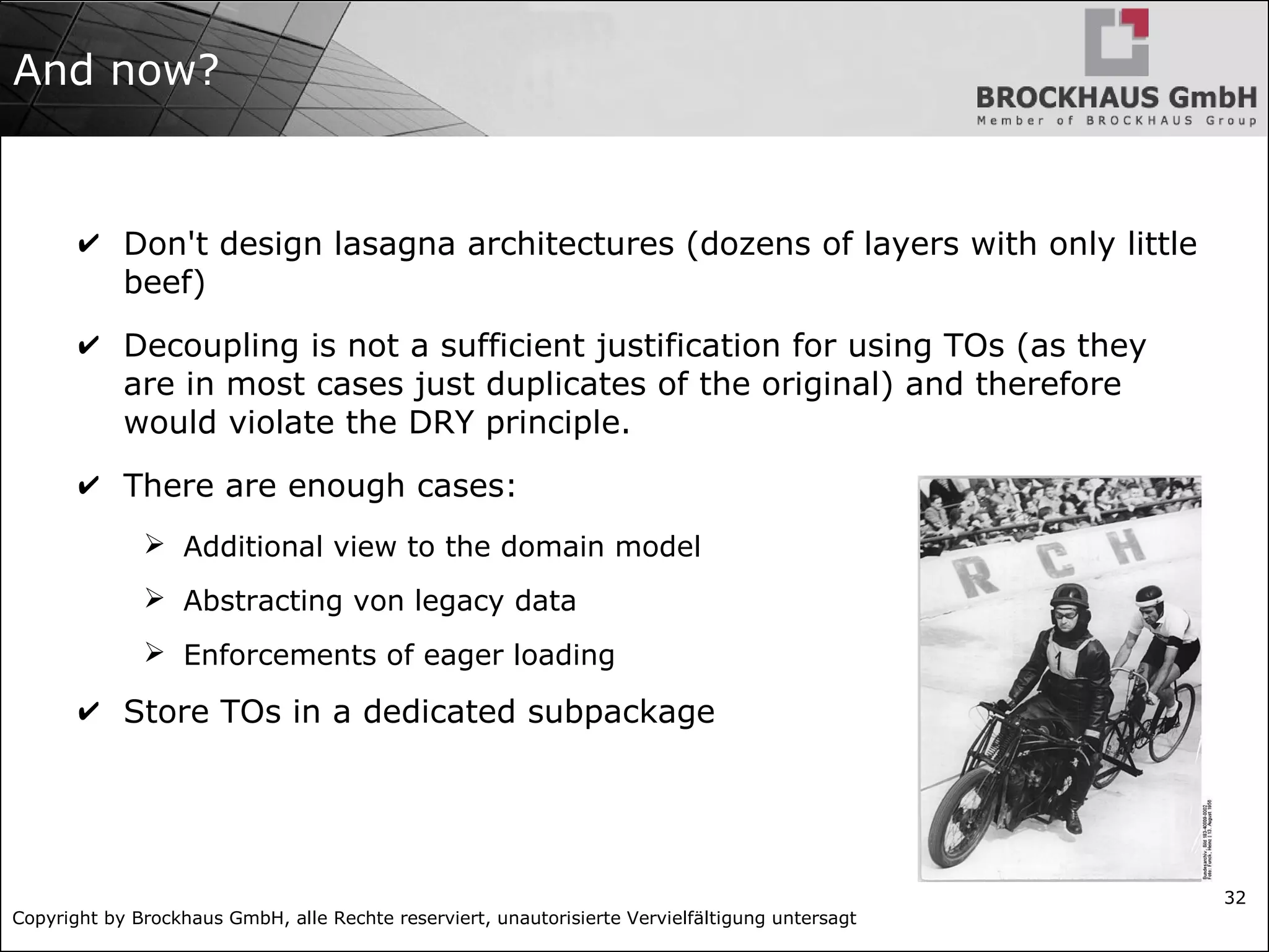 Copyright by Brockhaus GmbH, alle Rechte reserviert, unautorisierte Vervielfältigung untersagt
32
And now?
✔ Don't design lasagna architectures (dozens of layers with only little
beef)
✔ Decoupling is not a sufficient justification for using TOs (as they
are in most cases just duplicates of the original) and therefore
would violate the DRY principle.
✔ There are enough cases:
➢ Additional view to the domain model
➢ Abstracting von legacy data
➢ Enforcements of eager loading
✔ Store TOs in a dedicated subpackage
 