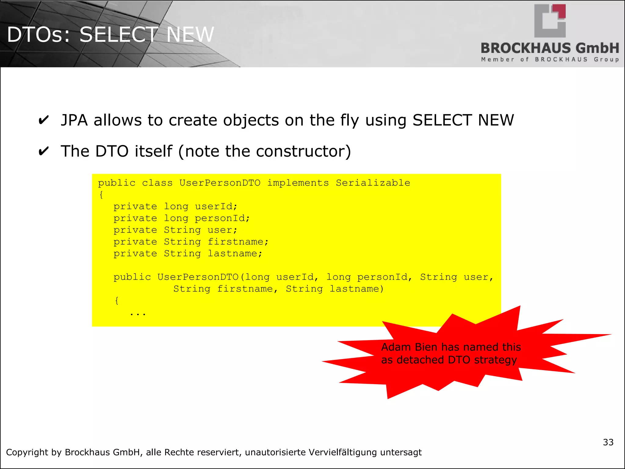 Copyright by Brockhaus GmbH, alle Rechte reserviert, unautorisierte Vervielfältigung untersagt
33
DTOs: SELECT NEW
✔ JPA allows to create objects on the fly using SELECT NEW
✔ The DTO itself (note the constructor)
public class UserPersonDTO implements Serializable
{
private long userId;
private long personId;
private String user;
private String firstname;
private String lastname;
public UserPersonDTO(long userId, long personId, String user,
String firstname, String lastname)
{
...
Adam Bien has named this
as detached DTO strategy
 