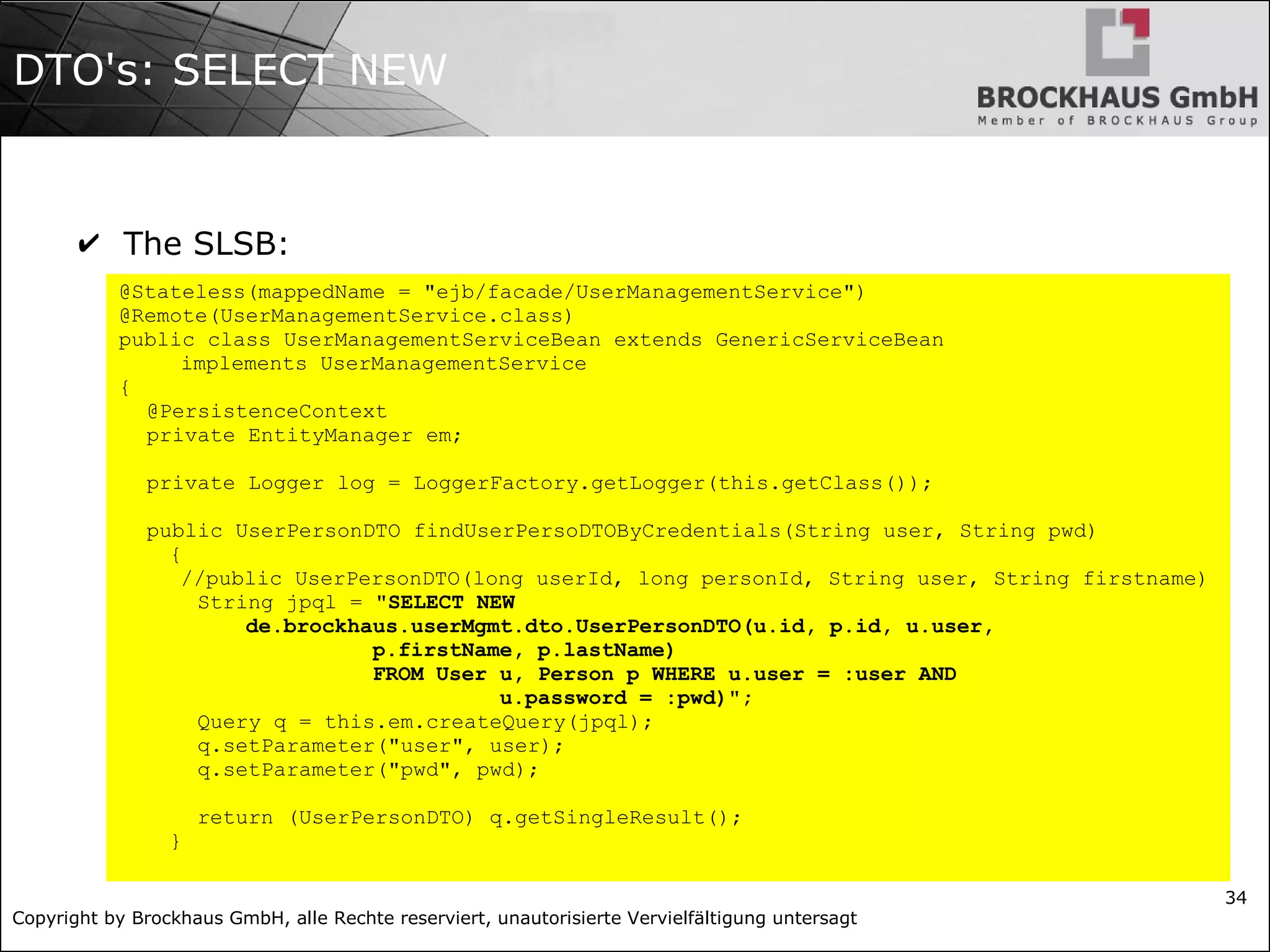 Copyright by Brockhaus GmbH, alle Rechte reserviert, unautorisierte Vervielfältigung untersagt
34
DTO's: SELECT NEW
✔ The SLSB:
@Stateless(mappedName = "ejb/facade/UserManagementService")
@Remote(UserManagementService.class)
public class UserManagementServiceBean extends GenericServiceBean
implements UserManagementService
{
@PersistenceContext
private EntityManager em;
private Logger log = LoggerFactory.getLogger(this.getClass());
public UserPersonDTO findUserPersoDTOByCredentials(String user, String pwd)
{
//public UserPersonDTO(long userId, long personId, String user, String firstname)
String jpql = "SELECT NEW
de.brockhaus.userMgmt.dto.UserPersonDTO(u.id, p.id, u.user,
p.firstName, p.lastName)
FROM User u, Person p WHERE u.user = :user AND
u.password = :pwd)";
Query q = this.em.createQuery(jpql);
q.setParameter("user", user);
q.setParameter("pwd", pwd);
return (UserPersonDTO) q.getSingleResult();
}
 