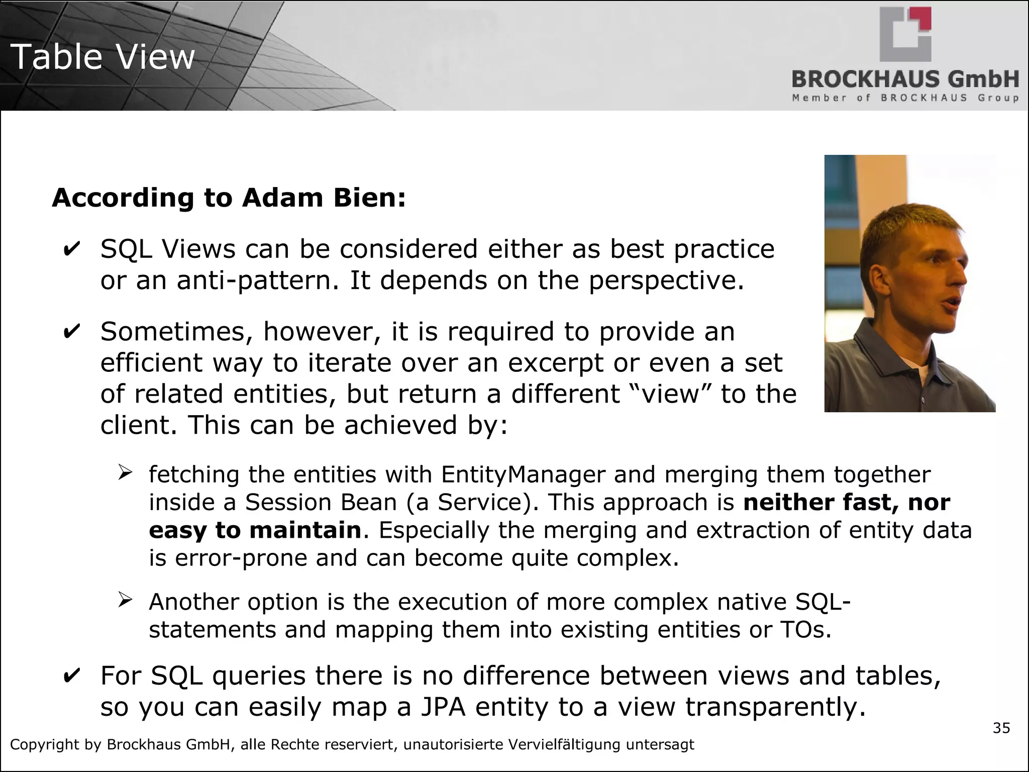 Copyright by Brockhaus GmbH, alle Rechte reserviert, unautorisierte Vervielfältigung untersagt
35
Table View
According to Adam Bien:
✔ SQL Views can be considered either as best practice
or an anti-pattern. It depends on the perspective.
✔ Sometimes, however, it is required to provide an
efficient way to iterate over an excerpt or even a set
of related entities, but return a different “view” to the
client. This can be achieved by:
➢ fetching the entities with EntityManager and merging them together
inside a Session Bean (a Service). This approach is neither fast, nor
easy to maintain. Especially the merging and extraction of entity data
is error-prone and can become quite complex.
➢ Another option is the execution of more complex native SQL-
statements and mapping them into existing entities or TOs.
✔ For SQL queries there is no difference between views and tables,
so you can easily map a JPA entity to a view transparently.
 