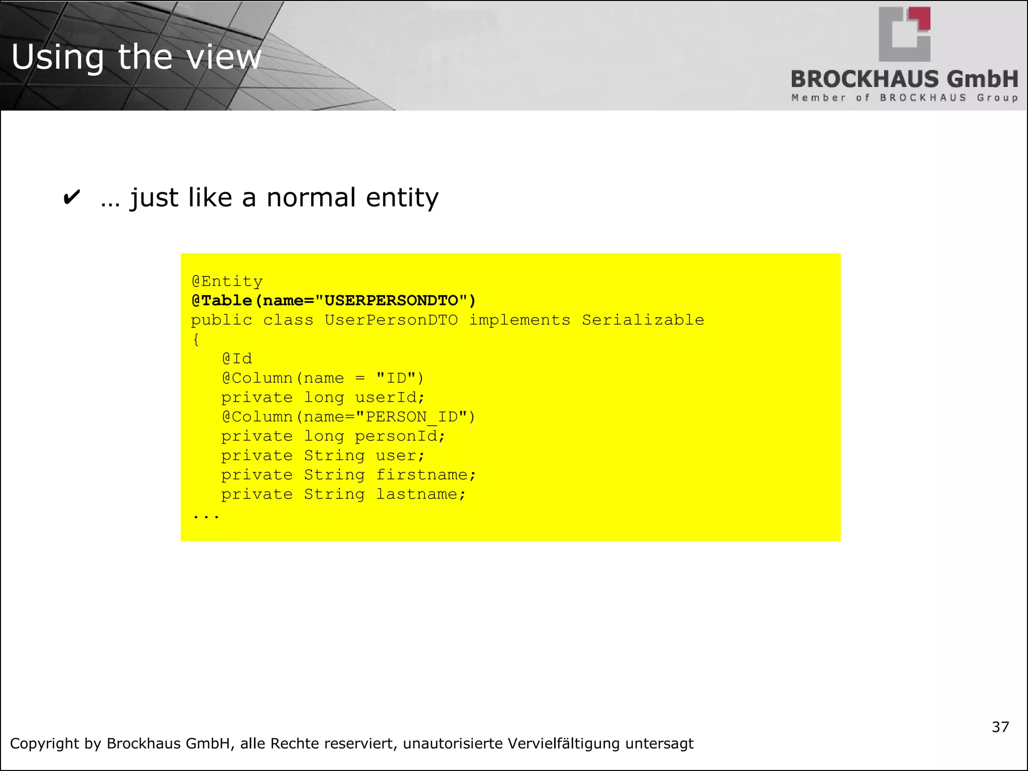 Copyright by Brockhaus GmbH, alle Rechte reserviert, unautorisierte Vervielfältigung untersagt
37
Using the view
✔ … just like a normal entity
@Entity
@Table(name="USERPERSONDTO")
public class UserPersonDTO implements Serializable
{
@Id
@Column(name = "ID")
private long userId;
@Column(name="PERSON_ID")
private long personId;
private String user;
private String firstname;
private String lastname;
...
 