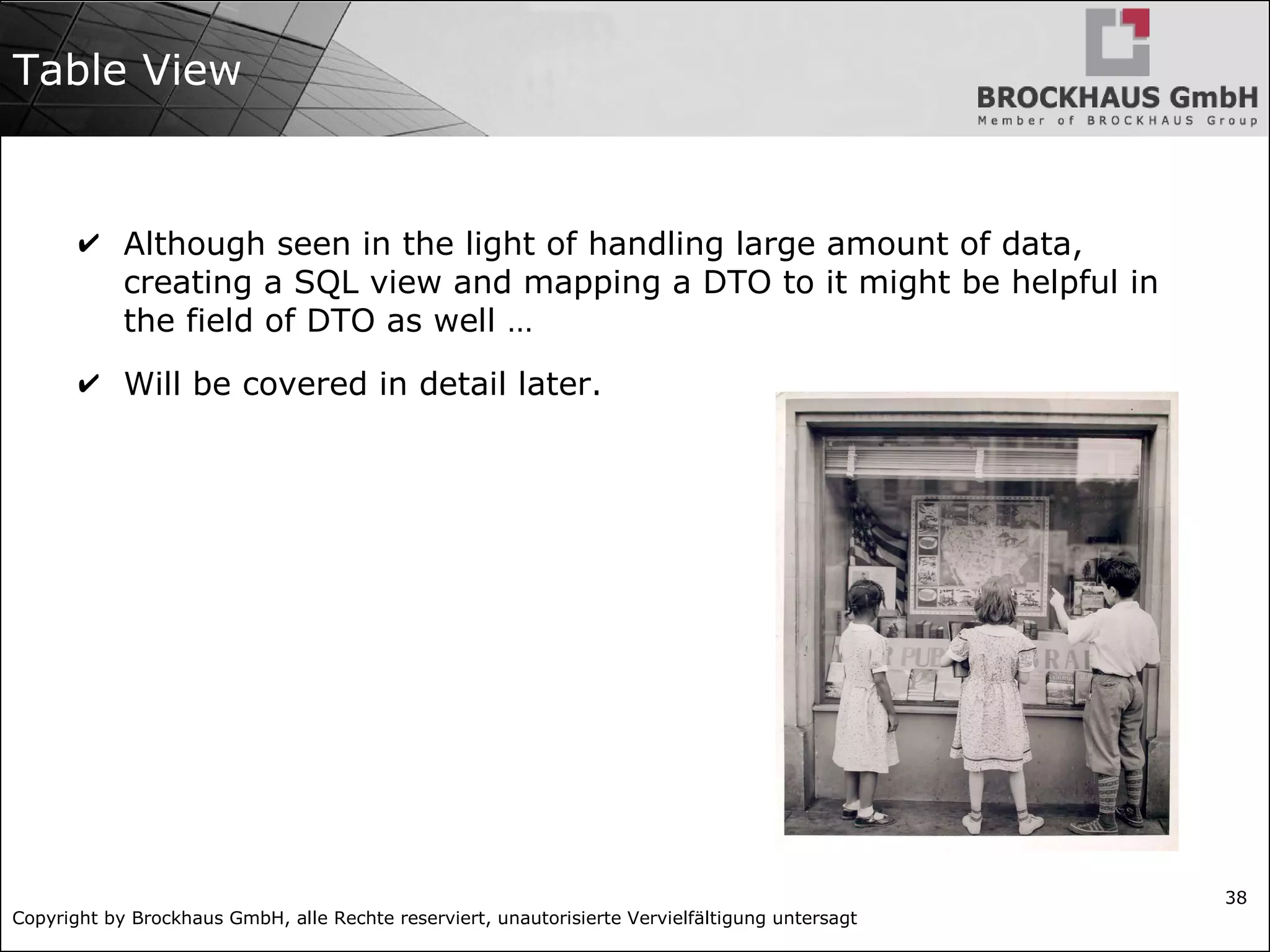 Copyright by Brockhaus GmbH, alle Rechte reserviert, unautorisierte Vervielfältigung untersagt
38
Table View
✔ Although seen in the light of handling large amount of data,
creating a SQL view and mapping a DTO to it might be helpful in
the field of DTO as well …
✔ Will be covered in detail later.
 