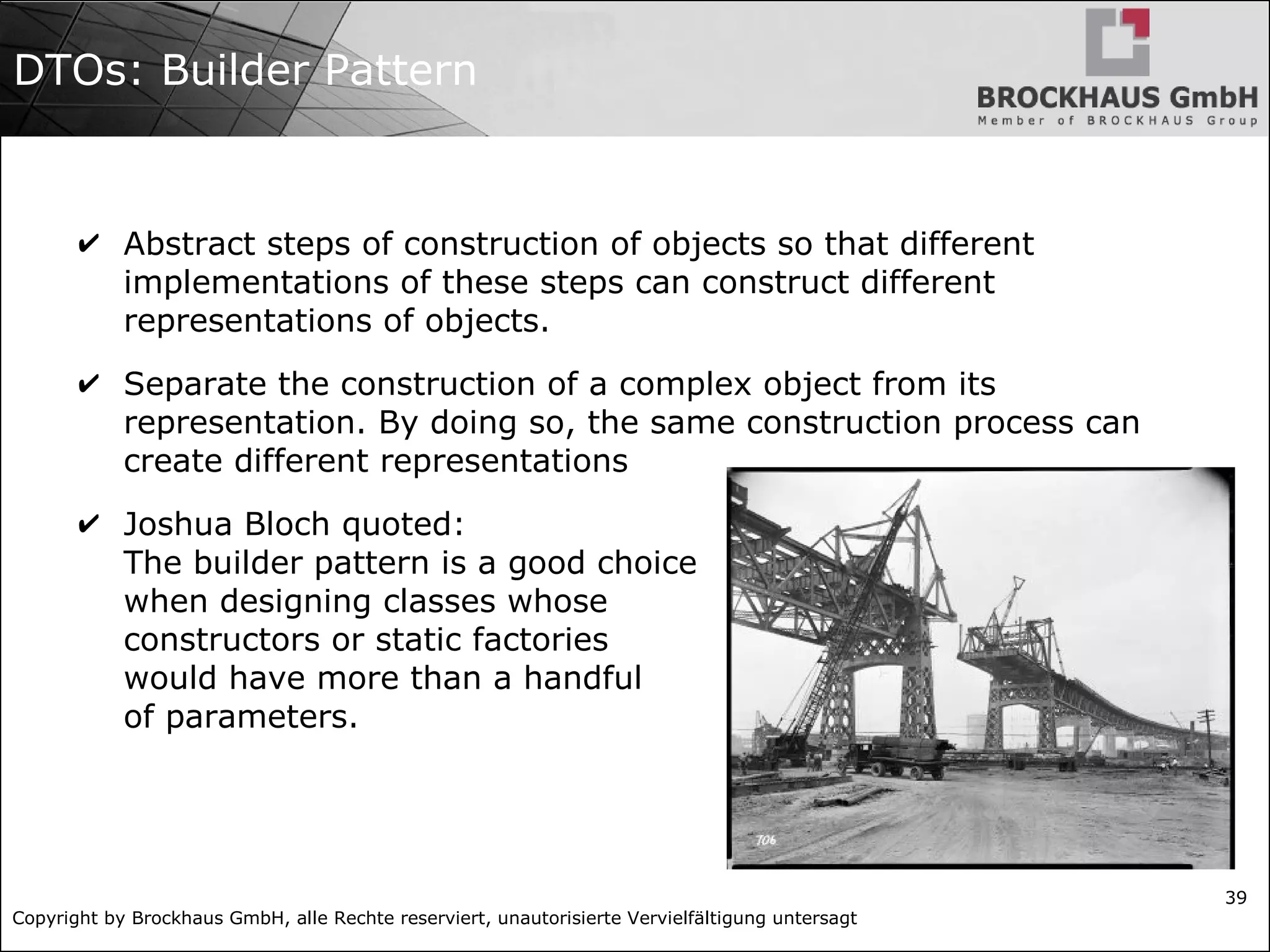 Copyright by Brockhaus GmbH, alle Rechte reserviert, unautorisierte Vervielfältigung untersagt
39
DTOs: Builder Pattern
✔ Abstract steps of construction of objects so that different
implementations of these steps can construct different
representations of objects.
✔ Separate the construction of a complex object from its
representation. By doing so, the same construction process can
create different representations
✔ Joshua Bloch quoted:
The builder pattern is a good choice
when designing classes whose
constructors or static factories
would have more than a handful
of parameters.
 