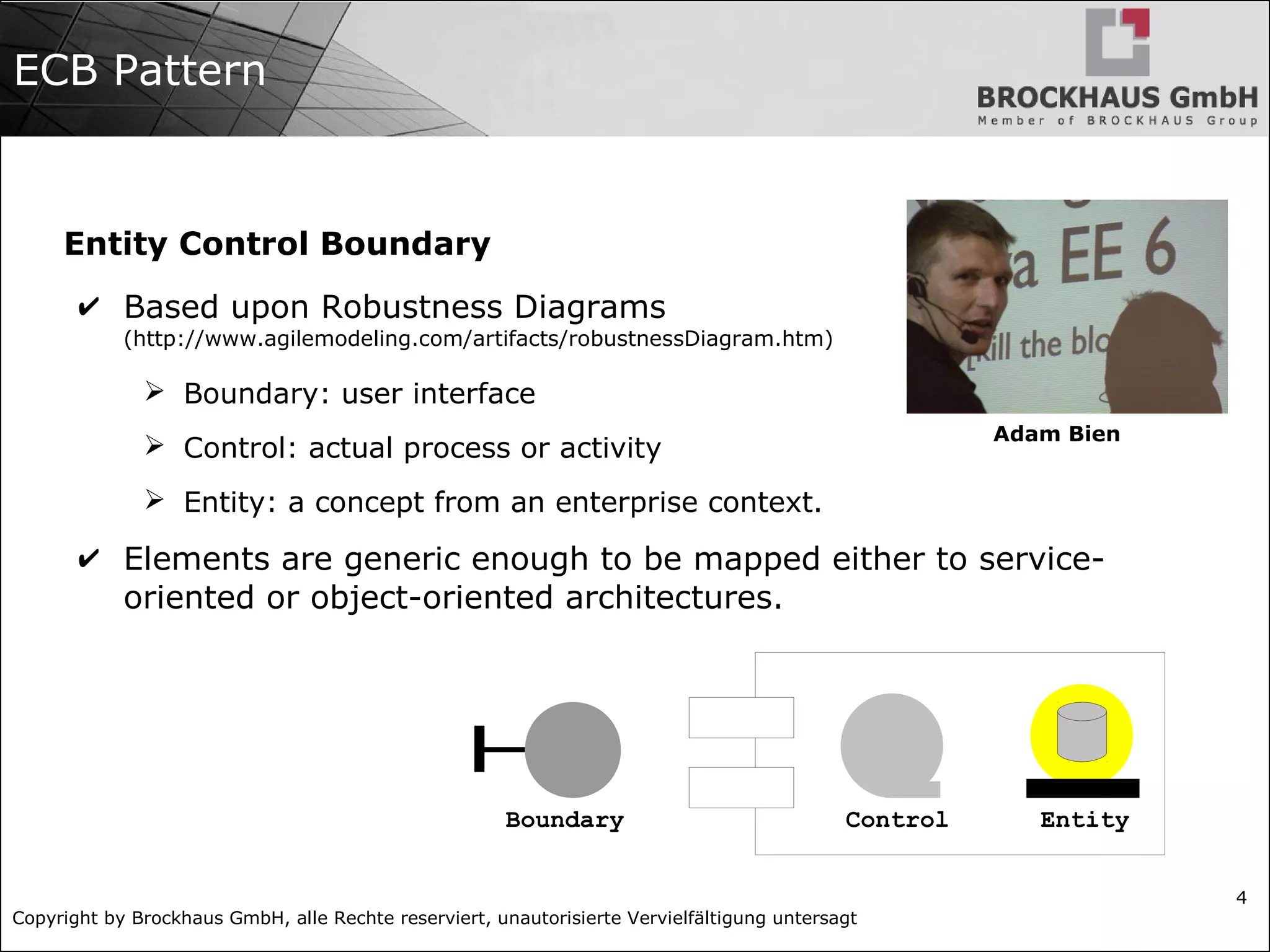 Copyright by Brockhaus GmbH, alle Rechte reserviert, unautorisierte Vervielfältigung untersagt
4
ECB Pattern
Entity Control Boundary
✔ Based upon Robustness Diagrams
(http://www.agilemodeling.com/artifacts/robustnessDiagram.htm)
➢ Boundary: user interface
➢ Control: actual process or activity
➢ Entity: a concept from an enterprise context.
✔ Elements are generic enough to be mapped either to service-
oriented or object-oriented architectures.
Boundary Control Entity
Adam Bien
 