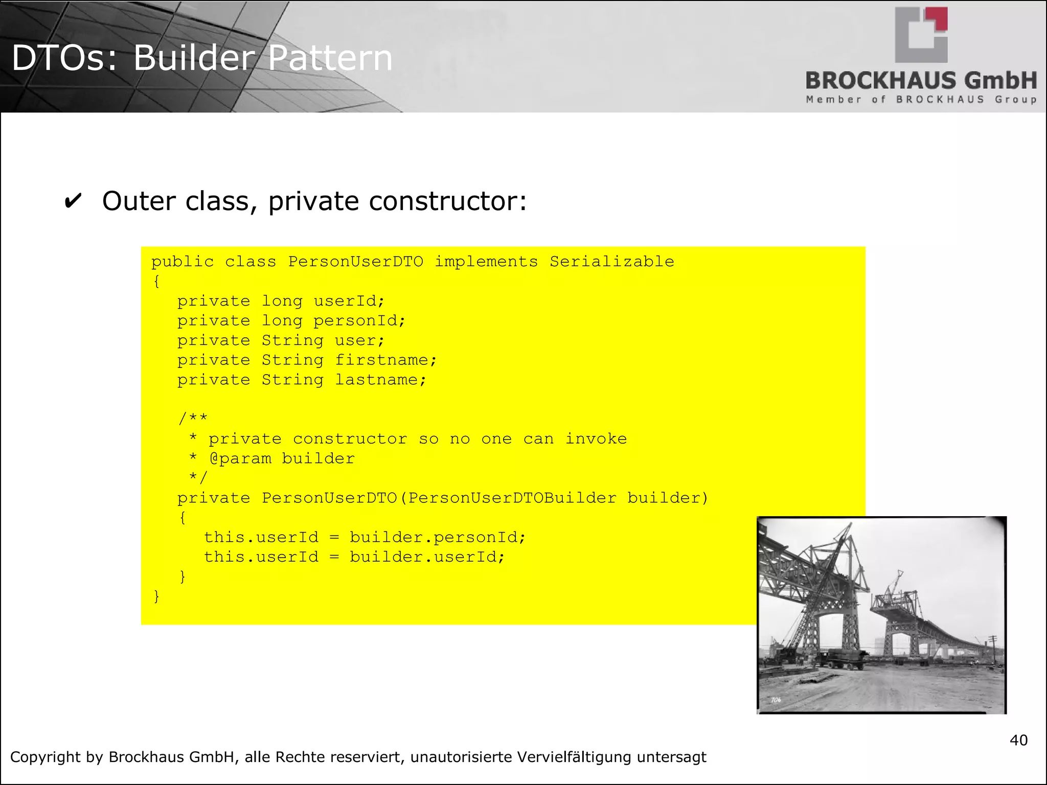 Copyright by Brockhaus GmbH, alle Rechte reserviert, unautorisierte Vervielfältigung untersagt
40
DTOs: Builder Pattern
✔ Outer class, private constructor:
public class PersonUserDTO implements Serializable
{
private long userId;
private long personId;
private String user;
private String firstname;
private String lastname;
/**
* private constructor so no one can invoke
* @param builder
*/
private PersonUserDTO(PersonUserDTOBuilder builder)
{
this.userId = builder.personId;
this.userId = builder.userId;
}
}
 